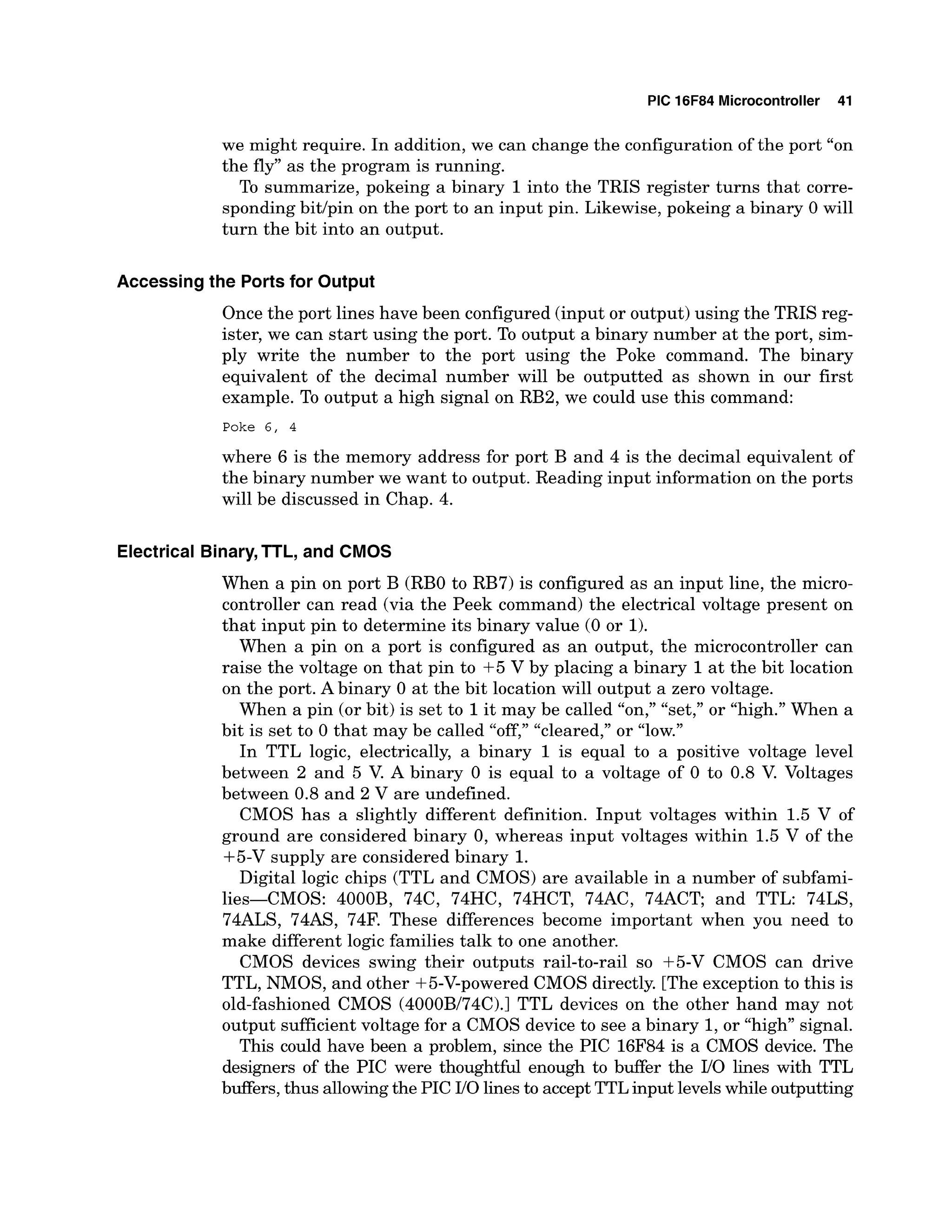 PIC 16F84 Microcontroller 41
we might require. In addition, we can change the configuration of the port "on
the fly" as the program is running.
To summarize, pokeing a binary 1into the TRIS register turns that corre-
sponding bitlpin on the port to an input pin. Likewise, pokeing a binary 0 will
turn the bit into an output.
Accessing the Ports for Output
Once the port lines have been configured (input or output)using the TRIS reg-
ister, we can start using the port. To output a binary number at the port, sim-
ply write the number to the port using the Poke command. The binary
equivalent of the decimal number will be outputted as shown in our first
example. To output a high signal on RB2, we could use this command:
Poke 6 , 4
where 6 is the memory address for port B and 4 is the decimal equivalent of
the binary number we want to output. Reading input information on the ports
will be discussed in Chap. 4.
Electrical Binary,TTL, and CMOS
When a pin on port B (RBO to RB7) is configured as an input line, the micro-
controller can read (via the Peek command) the electrical voltage present on
that input pin to determine its binary value (0 or 1).
When a pin on a port is configured as an output, the microcontroller can
raise the voltage on that pin to +5 V by placing a binary 1at the bit location
on the port. Abinary 0 at the bit location will output a zero voltage.
When a pin (or bit) is set to 1it may be called "on," "set," or "high."When a
bit is set to 0 that may be called "cleared," or "low."
In TTL logic, electrically, a binary 1 is equal to a positive voltage level
between 2 and 5 V
. A binary 0 is equal to a voltage of 0 to 0.8 V. Voltages
between 0.8 and 2 V are undefined.
CMOS has a slightly different definition. Input voltages within 1.5 V of
ground are considered binary 0, whereas input voltages within 1.5 V of the
+5-V supply are considered binary 1.
Digital logic chips (TTL and CMOS) are available in a number of subfami-
lies-CMOS: 4000B, 74C, 74HC, 74HCT, 74AC, 74ACT; and TTL: 74LS,
74ALS, 74AS, 74F. These differences become important when you need to
make different logic families talk to one another.
CMOS devices swing their outputs rail-to-rail so +5-V CMOS can drive
TTL, NMOS, and other +5-V-powered CMOS directly. [The exception to this is
old-fashioned CMOS (4000B/74C).l TTL devices on the other hand may not
output sufficient voltage for a CMOS device to see a binary 1,or "high" signal.
This could have been a problem, since the PIC 16F84 is a CMOS device. The
designers of the PIC were thoughtful enough to buffer the IIO lines with TTL
buffers, thus allowingthe PIC 110linesto acceptTTLinput levelswhile outputting
 