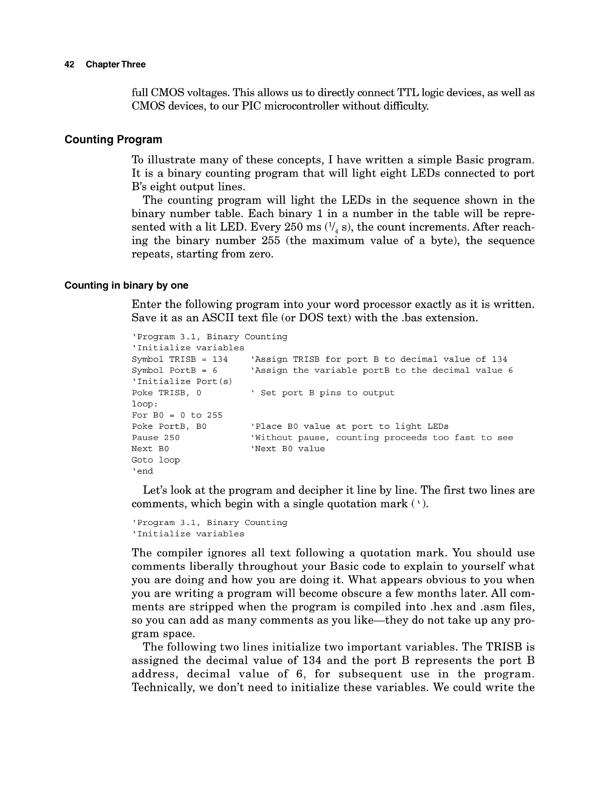 42 ChapterThree
Ml CMOSvoltages.This allowsus to directly connect TTL logic devices,as well as
CMOS devices,to our PIC microcontroller without difliculty.
Counting Program
To illustrate many of these concepts, I have written a simple Basic program.
It is a binary counting program that will light eight LEDs connected to port
B's eight output lines.
The counting program will light the LEDs in the sequence shown in the
binary number table. Each binary 1in a number in the table will be repre-
sented with a lit LED. Every 250 ms (I/, s), the count increments. After reach-
ing the binary number 255 (the maximum value of a byte), the sequence
repeats, starting from zero.
Counting in binary by one
Enter the following program into your word processor exactly as it is written.
Save it as an ASCII text file (or DOS text) with the .bas extension.
'Program 3.1, Binary Counting
'Initialize variables
Symbol TRISB = 134 'Assign TRISB for port B to decimal value of 134
Symbol PortB = 6 'Assign the variable portB to the decimal value 6
'Initialize Port (s)
Poke TRISB, 0 ' Set port B pins to output
loop :
For BO = 0 to 255
Poke PortB, BO 'Place BO value at port to light LEDs
Pause 250 'Without pause, counting proceeds too fast to see
Next BO 'Next BO value
Goto loop
'end
Let's look at the program and decipher it line by line. The first two lines are
comments, which begin with a single quotation mark (').
'Program 3.1, Binary Counting
'Initialize variables
The compiler ignores all text following a quotation mark. You should use
comments liberally throughout your Basic code to explain to yourself what
you are doing and how you are doing it. What appears obvious to you when
you are writing a program will become obscure a few months later. All com-
ments are stripped when the program is compiled into .hex and .asm files,
so you can add as many comments as you like-they do not take up any pro-
gram space.
The following two lines initialize two important variables. The TRISB is
assigned the decimal value of 134 and the port B represents the port B
address, decimal value of 6, for subsequent use in the program.
Technically, we don't need to initialize these variables. We could write the
 