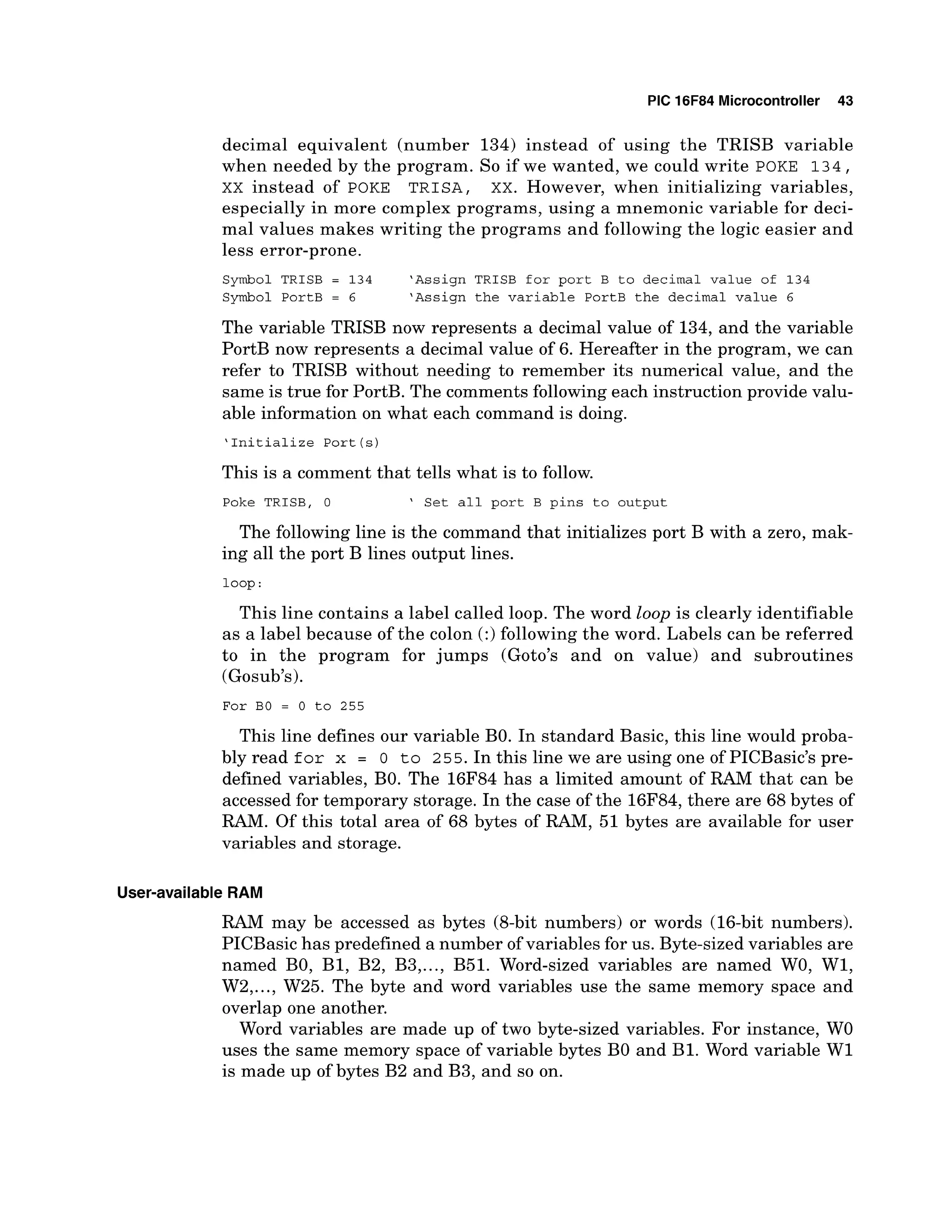 PIC 16F84 Microcontroller 43
decimal equivalent (number 134) instead of using the TRISB variable
when needed by the program. So if we wanted, we could write POKE 1 3 4 ,
XX instead of POKE T R I S A , XX. However, when initializing variables,
especially in more complex programs, using a mnemonic variable for deci-
mal values makes writing the programs and following the logic easier and
less error-prone.
Symbol TRISB = 134 'Assign TRISB for port B to decimal value of 134
Symbol PortB = 6 'Assign the variable PortB the decimal value 6
The variable TRISB now represents a decimal value of 134, and the variable
PortB now represents a decimal value of 6. Hereafter in the program, we can
refer to TRISB without needing to remember its numerical value, and the
same is true for PortB. The comments following each instruction provide valu-
able information on what each command is doing.
'Initialize Port (s)
This is a comment that tells what is to follow.
Poke TRISB, 0 ' Set all port B pins to output
The following line is the command that initializes port B with a zero, mak-
ing all the port B lines output lines.
loop :
This line contains a label called loop. The word loop is clearly identifiable
as a label because of the colon (:) following the word. Labels can be referred
to in the program for jumps (Goto's and on value) and subroutines
(Gosub's).
For BO = 0 to 255
This line defines our variable BO. In standard Basic, this line would proba-
bly read for x = 0 t o 255. In this line we are using one of PICBasic's pre-
defined variables, BO. The 16F84 has a limited amount of RAM that can be
accessed for temporary storage. In the case of the 16F84,there are 68 bytes of
RAM. Of this total area of 68 bytes of RAM, 51 bytes are available for user
variables and storage.
User-available RAM
RAM may be accessed as bytes (8-bit numbers) or words (16-bit numbers).
PICBasic has predefined a number of variables for us. Byte-sized variables are
named BO, B1, B2, B3,..., B51. Word-sized variables are named WO, W1,
W2,...,W25. The byte and word variables use the same memory space and
overlap one another.
Word variables are made up of two byte-sized variables. For instance, W
O
uses the same memory space of variable bytes B
O and B1. Word variable W1
is made up of bytes B2 and B3, and so on.
 