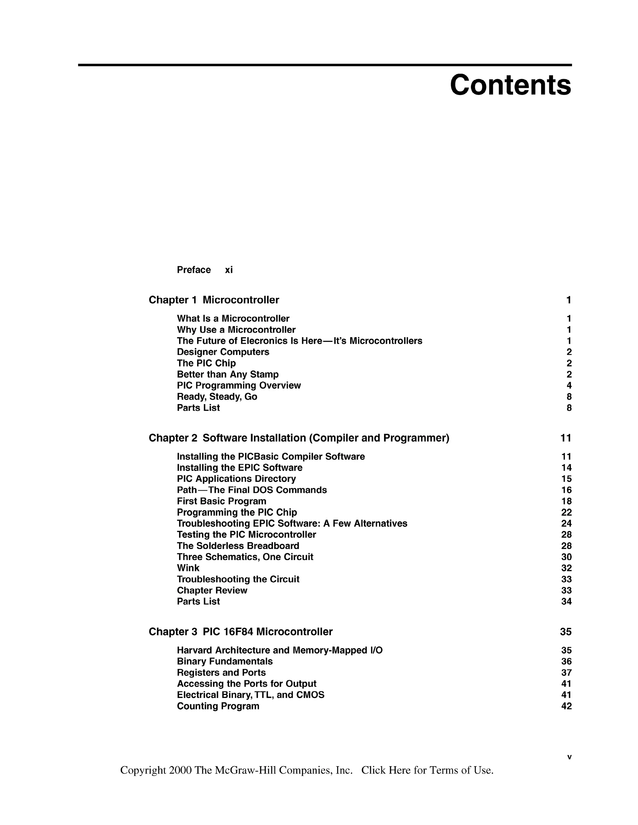 Contents
Preface xi
Chapter 1 Microcontroller
What Is a Microcontroller
Why Use a Microcontroller
The Future of Elecronics Is Here-It's Microcontrollers
Designer Computers
The PIC Chip
Better than Any Stamp
PIC Programming Overview
Ready, Steady, Go
Parts List
Chapter 2 Software Installation (Compiler and Programmer)
Installing the PlCBasic Compiler Software
Installing the EPlC Software
PIC Applications Directory
Path-The Final DOS Commands
First Basic Program
Programming the PIC Chip
Troubleshooting EPlC Software: A Few Alternatives
Testing the PIC Microcontroller
The Solderless Breadboard
Three Schematics, One Circuit
Wink
Troubleshooting the Circuit
Chapter Review
Parts List
Chapter 3 PIC 16F84 Microcontroller
Harvard Architecture and Memory-Mapped 1
1
0
Binary Fundamentals
Registers and Ports
Accessing the Ports for Output
Electrical Binary,TTL, and CMOS
Counting Program
Copyright 2000 The McGraw-Hill Companies, Inc. Click Here for Terms of Use.
 