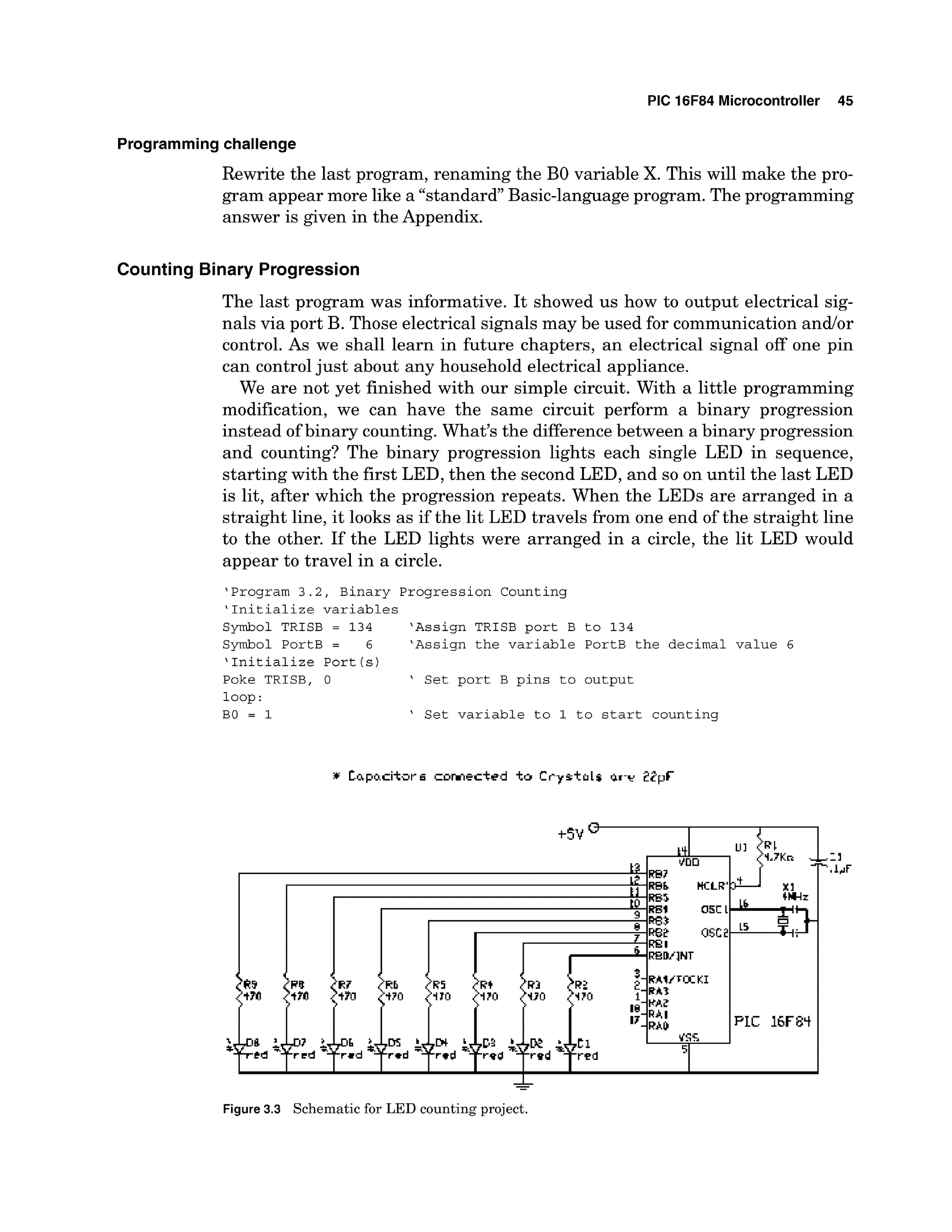 PIC 16F84 Microcontroller 45
Programmingchallenge
Rewrite the last program, renaming the B
O variable X. This will make the pro-
gram appear more like a "standard"Basic-language program. The programming
answer is given in the Appendix.
Counting Binary Progression
The last program was informative. It showed us how to output electrical sig-
nals via port B. Those electrical signals may be used for communication andlor
control. As we shall learn in future chapters, an electrical signal off one pin
can controljust about any household electrical appliance.
We are not yet finished with our simple circuit. With a little programming
modification, we can have the same circuit perform a binary progression
instead of binary counting. What's the difference between a binary progression
and counting? The binary progression lights each single LED in sequence,
starting with the first LED, then the second LED, and so on until the last LED
is lit, after which the progression repeats. When the LEDs are arranged in a
straight line, it looks as if the lit LED travels from one end of the straight line
to the other. If the LED lights were arranged in a circle, the lit LED would
appear to travel in a circle.
'Program 3.2, Binary Progression Counting
'Initialize variables
Symbol TRISB = 134 'Assign TRISB port B to 134
Symbol PortB = 6 'Assign the variable PortB the decimal value 6
'Initialize Port(s)
Poke TRISB, 0 ' Set port B pins to output
loop:
BO = 1 ' Set variable to 1 to start counting
-
Figure 3.3 Schematic for LED counting project.
 