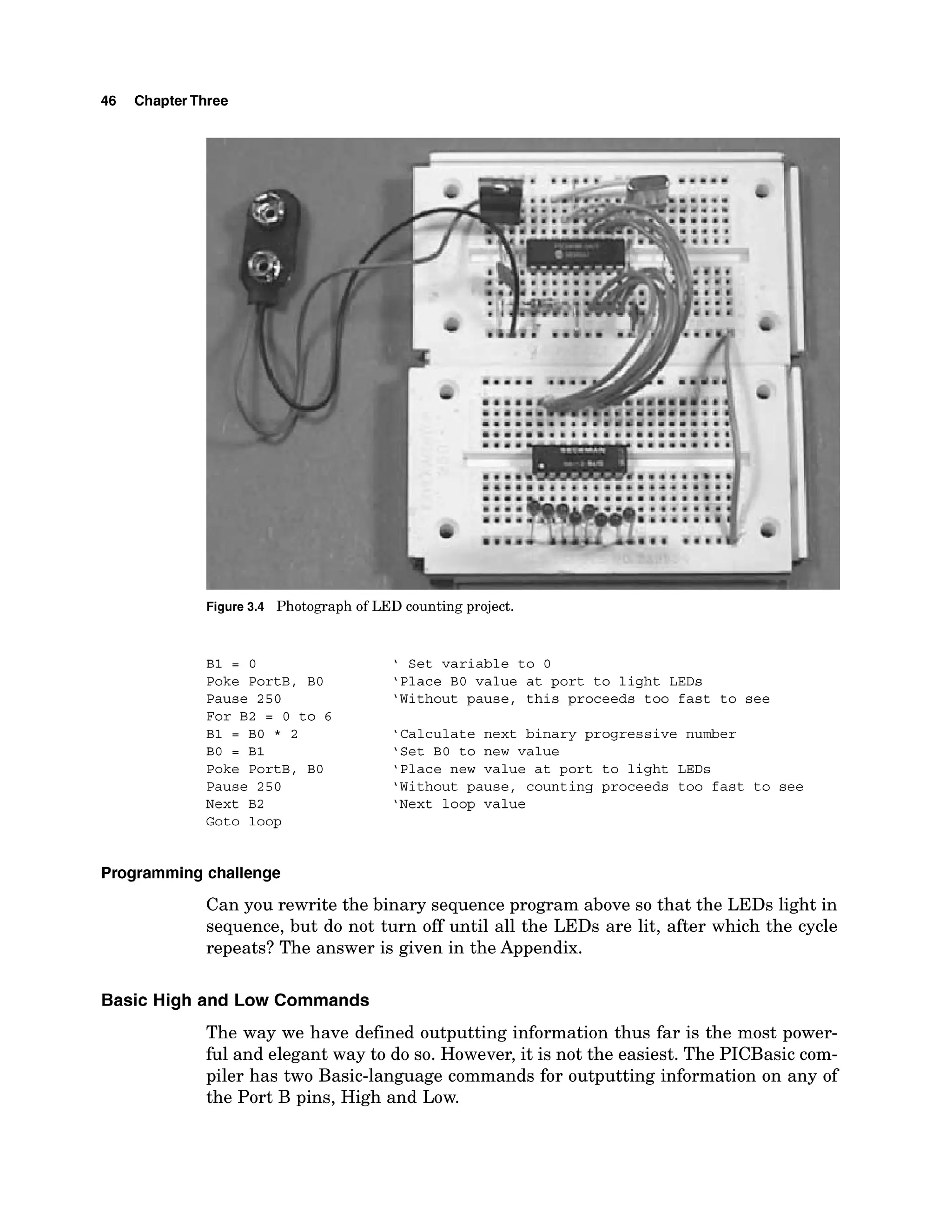 46 ChapterThree
r
Figure 3
.
4 Photographo
fLEDcountingp
r
o
j
e
c
t
.
B1 = 0
Poke PortB, BO
Pause 250
For B2 = 0 to 6
B1 = B0 * 2
BO = B1
Poke PortB, BO
Pause 250
Next B2
Goto loop
' Set variable to 0
'Place BO value at port to light LEDs
'Without pause, this proceeds too fast to see
'Calculate next binary progressive number
'Set BO to new value
'Place new value at port to light LEDs
'Without pause, counting proceeds too fast to see
'Next loop value
Programmingchallenge
Can you rewrite the binary sequence program above so that the LEDs light in
sequence, but do not turn off until all the LEDs are lit, after which the cycle
repeats? The answer is given in the Appendix.
Basic High and Low Commands
The way we have defined outputting information thus far is the most power-
ful and elegant way to do so. However, it is not the easiest. The PICBasic com-
piler has two Basic-language commands for outputting information on any of
the Port B pins, High and Low.
 