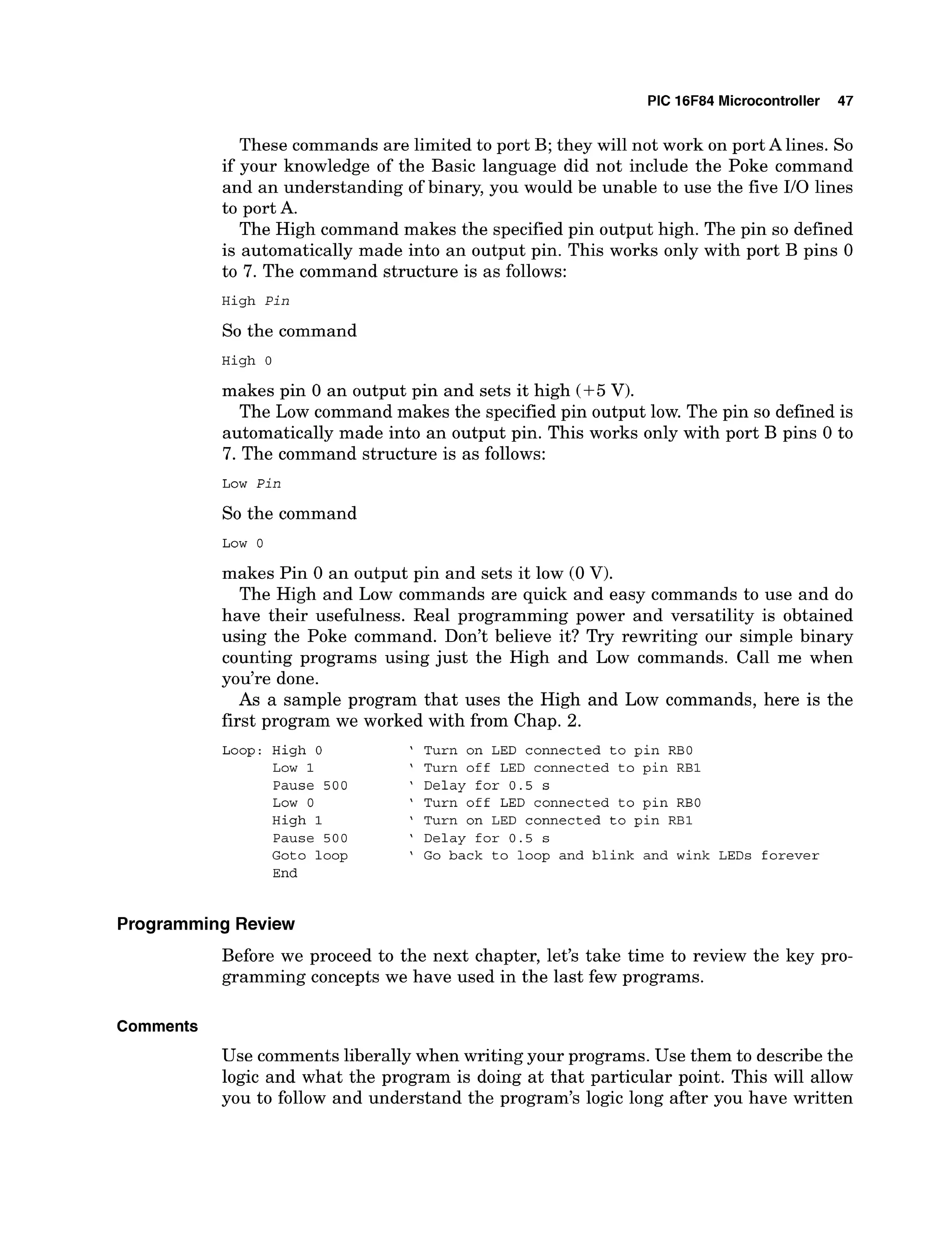 PIC 16F84 Microcontroller 47
These commands are limited to port B; they will not work on port A lines. So
if your knowledge of the Basic language did not include the Poke command
and an understanding of binary, you would be unable to use the five 110 lines
to port A.
The High command makes the specified pin output high. The pin so defined
is automatically made into an output pin. This works only with port B pins 0
to 7. The command structure is as follows:
High Pin
So the command
High 0
makes pin 0 an output pin and sets it high (+5 V).
The Low command makes the specified pin output low. The pin so defined is
automatically made into an output pin. This works only with port B pins 0 to
7. The command structure is as follows:
Low Pin
So the command
Low 0
makes Pin 0 an output pin and sets it low (0 V).
The High and Low commands are quick and easy commands to use and do
have their usefulness. Real programming power and versatility is obtained
using the Poke command. Don't believe it? Try rewriting our simple binary
counting programs using just the High and Low commands. Call me when
you're done.
As a sample program that uses the High and Low commands, here is the
first program we worked with from Chap. 2.
Loop: High 0 ' Turn on LED connected to pin RBO
Low 1 ' Turn off LED connected to pin RBI
Pause 5 0 0 ' Delay for 0 . 5 s
Low 0 ' Turn off LED connected to pin RE0
High 1 ' Turn on LED connected to pin R B l
Pause 5 0 0 ' Delay for 0 . 5 s
Goto loop ' Go back to loop and blink and wink LEDs forever
End
Programming Review
Before we proceed to the next chapter, let's take time to review the key pro-
gramming concepts we have used in the last few programs.
Comments
Use comments liberally when writing your programs. Use them to describe the
logic and what the program is doing at that particular point. This will allow
you to follow and understand the program's logic long after you have written
 