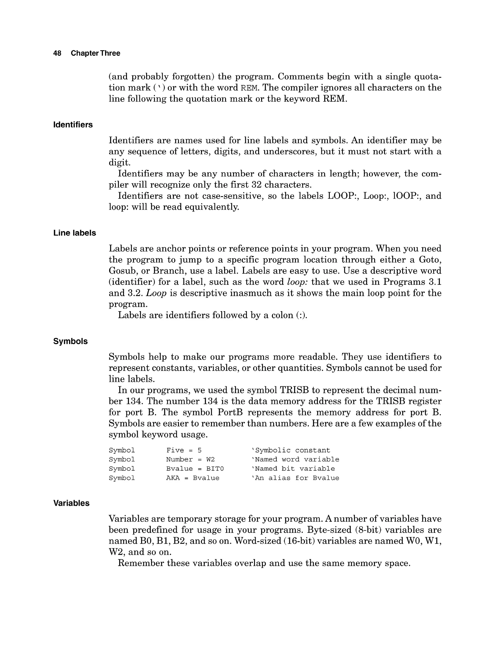 48 ChapterThree
Identifiers
Line labels
Symbols
Variables
(and probably forgotten) the program. Comments begin with a single quota-
tion mark (') or with the word REM.The compiler ignores all characters on the
line following the quotation mark or the keyword REM.
Identifiers are names used for line labels and symbols. An identifier may be
any sequence of letters, digits, and underscores, but it must not start with a
digit.
Identifiers may be any number of characters in length; however, the com-
piler will recognize only the first 32 characters.
Identifiers are not case-sensitive, so the labels LOOP:, Loop:, loop:, and
loop: will be read equivalently.
Labels are anchor points or reference points in your program. When you need
the program to jump to a specific program location through either a Goto,
Gosub, or Branch, use a label. Labels are easy to use. Use a descriptive word
(identifier) for a label, such as the word loop: that we used in Programs 3.1
and 3.2. Loop is descriptive inasmuch as it shows the main loop point for the
program.
Labels are identifiers followed by a colon (:).
Symbols help to make our programs more readable. They use identifiers to
represent constants, variables, or other quantities. Symbols cannot be used for
line labels.
In our programs, we used the symbol TRISB to represent the decimal num-
ber 134. The number 134 is the data memory address for the TRISB register
for port B. The symbol PortB represents the memory address for port B.
Symbols are easier to remember than numbers. Here are a few examples of the
symbol keyword usage.
Symbol Five = 5 'Symbolic constant
Symbol Number = W2 'Named word variable
Symbol Bvalue = BIT0 'Named bit variable
Symbol AKA = Bvalue 'An alias for Bvalue
Variables are temporary storage for your program. Anumber of variables have
been predefined for usage in your programs. Byte-sized (8-bit) variables are
named BO, B1, B2, and so on. Word-sized (16-bit)variables are named WO, W1,
W2, and so on.
Remember these variables overlap and use the same memory space.
 