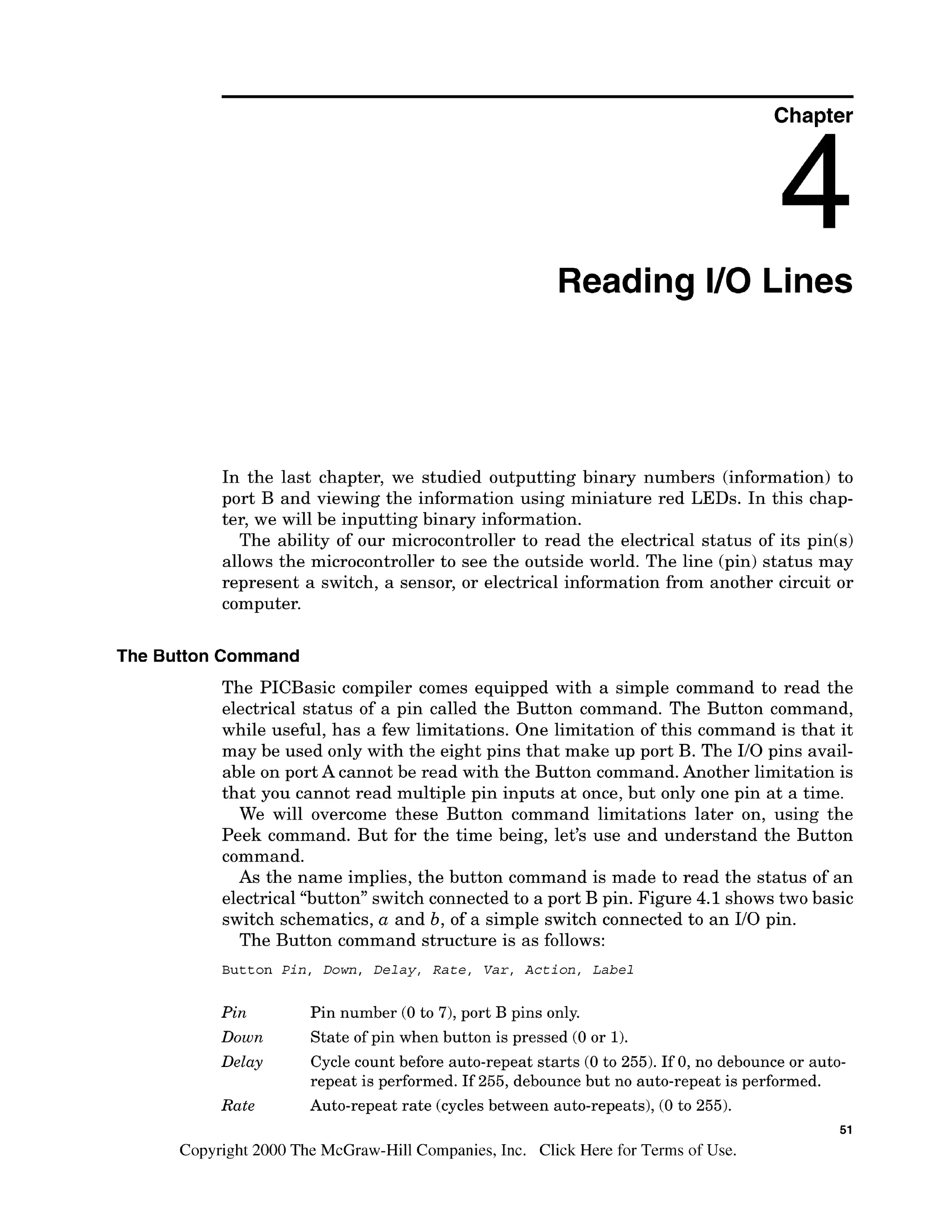 Chapter
Reading 1
1
0 Lines
In the last chapter, we studied outputting binary numbers (information) to
port B and viewing the information using miniature red LEDs. In this chap-
ter, we will be inputting binary information.
The ability of our microcontroller to read the electrical status of its pin(s)
allows the microcontroller to see the outside world. The line (pin) status may
represent a switch, a sensor, or electrical information from another circuit or
computer.
The Button Command
The PICBasic compiler comes equipped with a simple command to read the
electrical status of a pin called the Button command. The Button command,
while useful, has a few limitations. One limitation of this command is that it
may be used only with the eight pins that make up port B. The 110pins avail-
able on port A cannot be read with the Button command. Another limitation is
that you cannot read multiple pin inputs at once, but only one pin at a time.
We will overcome these Button command limitations later on, using the
Peek command. But for the time being, let's use and understand the Button
command.
As the name implies, the button command is made to read the status of an
electrical "button" switch connected to a port B pin. Figure 4.1 shows two basic
switch schematics, a and b, of a simple switch connected to an 110 pin.
The Button command structure is as follows:
B u t t o n Pin, Down, Delay, R a t e , V a r , Action, Label
Pin Pin number (0 to 7),port B pins only.
Down State of pin when button is pressed (0 or 1).
Delay Cycle count before auto-repeat starts (0 to 255).If 0,no debounce or auto-
repeat is performed. If 255, debounce but no auto-repeat is performed.
Rate Auto-repeat rate (cyclesbetween auto-repeats), (0 to 255).
51
Copyright 2000 The McGraw-HillCompanies,Inc. Click Here for Terms of Use.
 