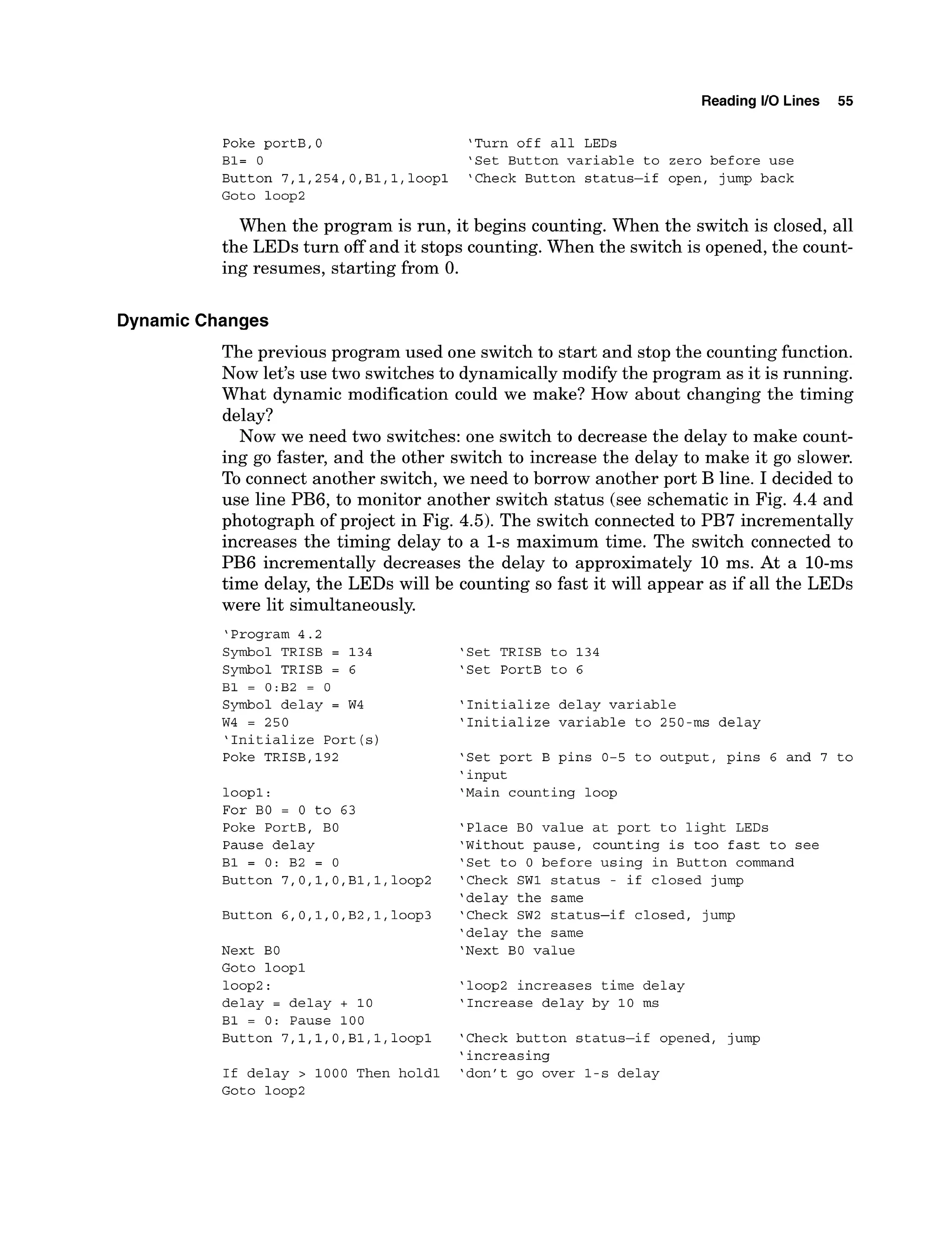 Reading 1
1
0 Lines 55
Poke portB,0 'Turn off all LEDs
B1= 0 'Set Button variable to zero before use
Button 7,1,254,O,Bl,l,loopl 'Check Button status-if open, jump back
Goto loop2
When the program is run, it begins counting. When the switch is closed, all
the LEDs turn off and it stops counting. When the switch is opened,the count-
ing resumes, starting from 0.
Dynamic Changes
The previous program used one switch to start and stop the counting function.
Now let's use two switches to dynamicallymodify the program as it is running.
What dynamic modification could we make? How about changing the timing
delay?
Now we need two switches: one switch to decrease the delay to make count-
ing go faster, and the other switch to increase the delay to make it go slower.
To connect another switch, we need to borrow another port B line. I decided to
use line PB6,to monitor another switch status (see schematic in Fig. 4.4 and
photograph of project in Fig. 4.5). The switch connected to PB7incrementally
increases the timing delay to a 1-s maximum time. The switch connected to
PB6 incrementally decreases the delay to approximately 10 ms. At a 10-ms
time delay, the LEDs will be counting so fast it will appear as if all the LEDs
were lit simultaneously.
'Program 4.2
Symbol TRISB = 134
Symbol TRISB = 6
B1 = 0:B2 = 0
Symbol delay = W4
W4 = 250
'Initialize Port(s)
Poke TRISB.192
loopl:
For BO = 0 to 63
Poke PortB, BO
Pause delay
B1 = 0: B2 = 0
Button 7,0,1,O,Bl,
1,100~2
Button 6,0,1,O,B2,1,loop3
Next BO
Goto loopl
loop2:
delay = delay + 10
B1 = 0: Pause 100
Button 7,1,1,0,Bl,l,
loopl
If delay > 1000 Then hold1
'Set TRISB to 134
'Set PortB to 6
'Initialize delay variable
'Initialize variable to 250-ms delay
'Set port B pins 0-5 to output, pins 6 and 7 to
' input
'Main counting loop
'Place BO value at port to light LEDs
'Without pause, counting is too fast to see
'Set to 0 before using in Button command
'Check SW1 status - if closed jump
'delay the same
'Check SW2 status-if closed, jump
'delay the same
'Next BO value
'loop2 increases time delay
'Increase delay by 10 ms
'Check button status-if opened, jump
'increasing
'don't go over 1-s delay
 