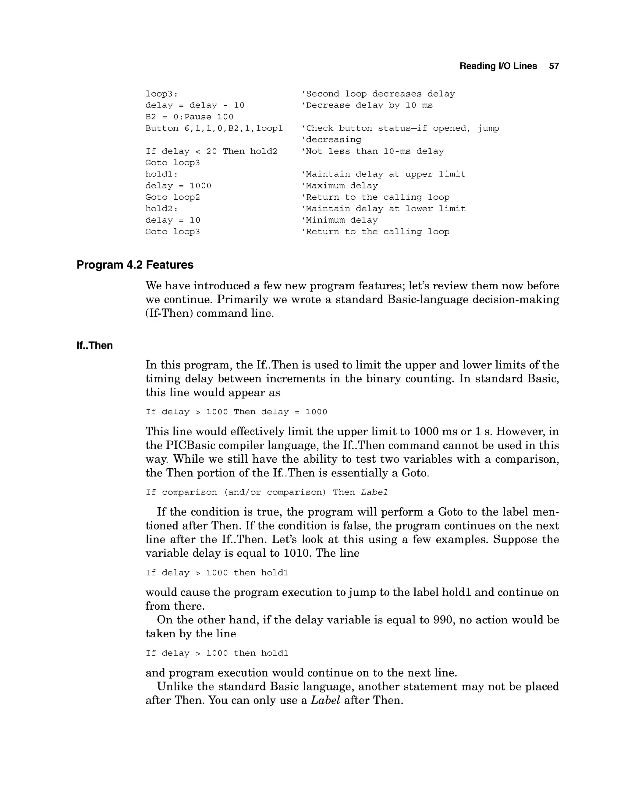 Reading 1
1
0 Lines 57
loop3:
delay = delay - 10
B2 = 0:Pause 100
Button 6,1,1,O,B2,1,loopl
If delay < 20 Then hold2
Goto loop3
holdl:
delay = 1000
Goto loop2
hold2:
delay = 10
Goto loop3
'Second loop decreases delay
'Decrease delay by 10 ms
'Check button status-if opened, jump
'decreasing
'Not less than 10-ms delay
'Maintain delay at upper limit
'Maximum delay
'Return to the calling loop
'Maintain delay at lower limit
'Minimum delay
'Return to the calling loop
Program 4.2 Features
We have introduced a few new program features; let's review them now before
we continue. Primarily we wrote a standard Basic-language decision-making
(If-Then) command line.
If..Then
In this program, the If..Then is used to limit the upper and lower limits of the
timing delay between increments in the binary counting. In standard Basic,
this line would appear as
I f delay > 1000 Then delay = 1000
This line would effectively limit the upper limit to 1000ms or 1s. However, in
the PICBasic compiler language, the If..Then command cannot be used in this
way. While we still have the ability to test two variables with a comparison,
the Then portion of the If..Then is essentially a Goto.
I f comparison (and/or comparison) Then Label
If the condition is true, the program will perform a Goto to the label men-
tioned after Then. If the condition is false, the program continues on the next
line after the If..Then. Let's look at this using a few examples. Suppose the
variable delay is equal to 1010. The line
I f delay > 1000 then holdl
would cause the program execution tojump to the label holdl and continue on
from there.
On the other hand, if the delay variable is equal to 990, no action would be
taken by the line
I f delay > 1000 then holdl
and program execution would continue on to the next line.
Unlike the standard Basic language, another statement may not be placed
after Then. You can only use a Label after Then.
 