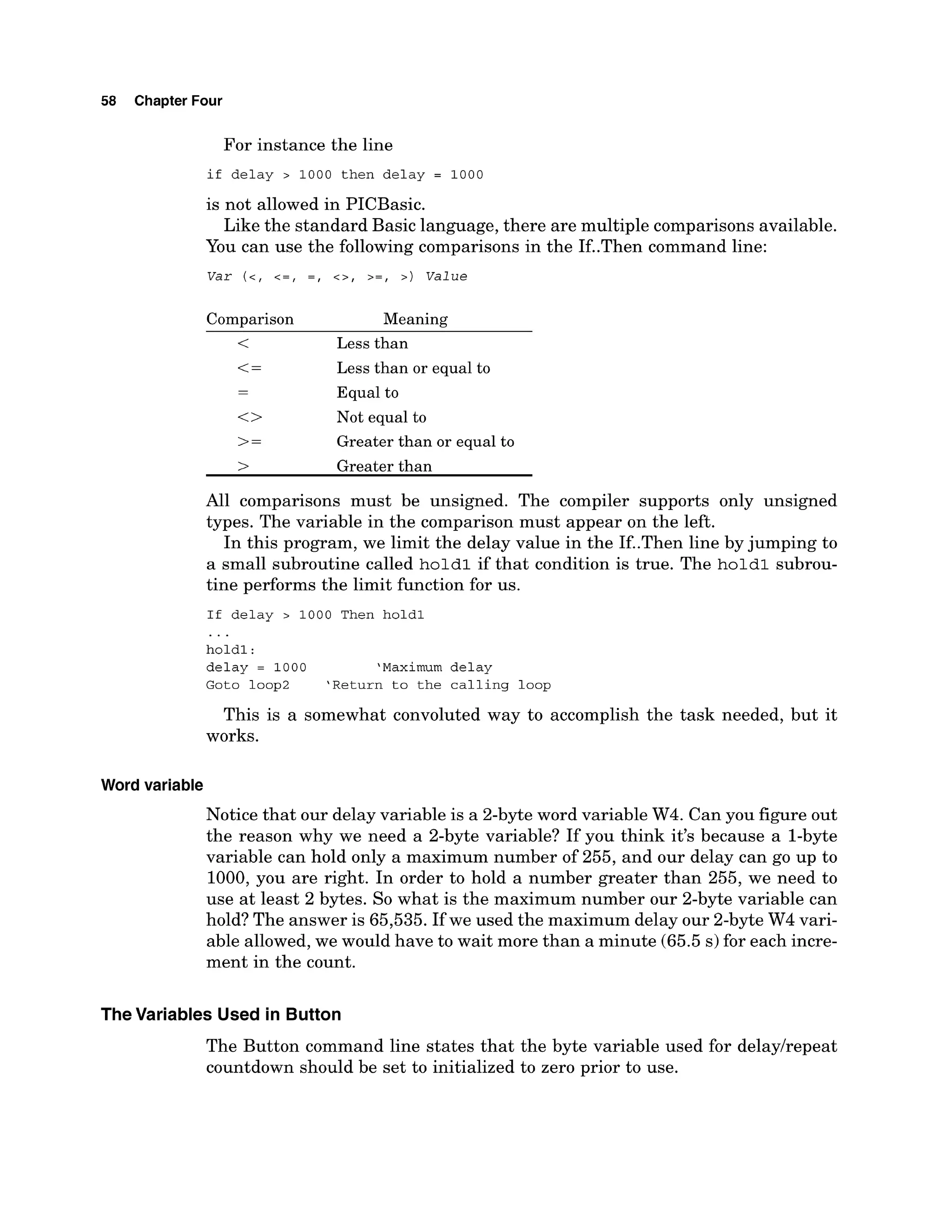 58 Chapter Four
For instance the line
if delay > 1000 then delay = 1000
is not allowed in PICBasic.
Like the standard Basic language, there are multiple comparisons available.
You can use the following comparisons in the If..Then command line:
Comparison Meaning
< Less than
<= Less than or equal to
-
- Equal to
<> Not equal to
>= Greater than or equal to
> Greater than
All comparisons must be unsigned. The compiler supports only unsigned
types. The variable in the comparison must appear on the left.
In this program, we limit the delay value in the If..Then line by jumping to
a small subroutine called hold1 if that condition is true. The hold1 subrou-
tine performs the limit function for us.
If delay > 1000 Then holdl
...
holdl :
delay = 1000 'Maximum delay
Goto loop2 'Return to the calling loop
This is a somewhat convoluted way to accomplish the task needed, but it
works.
Word variable
Notice that our delay variable is a 2-byteword variable W4. Can you figure out
the reason why we need a 2-byte variable? If you think it's because a 1-byte
variable can hold only a maximum number of 255, and our delay can go up to
1000, you are right. In order to hold a number greater than 255, we need to
use at least 2 bytes. So what is the maximum number our 2-byte variable can
hold? The answer is 65,535. If we used the maximum delay our 2-byte W4 vari-
able allowed, we would have to wait more than a minute (65.5 s)for each incre-
ment in the count.
TheVariables Used in Button
The Button command line states that the byte variable used for delayhepeat
countdown should be set to initialized to zero prior to use.
 