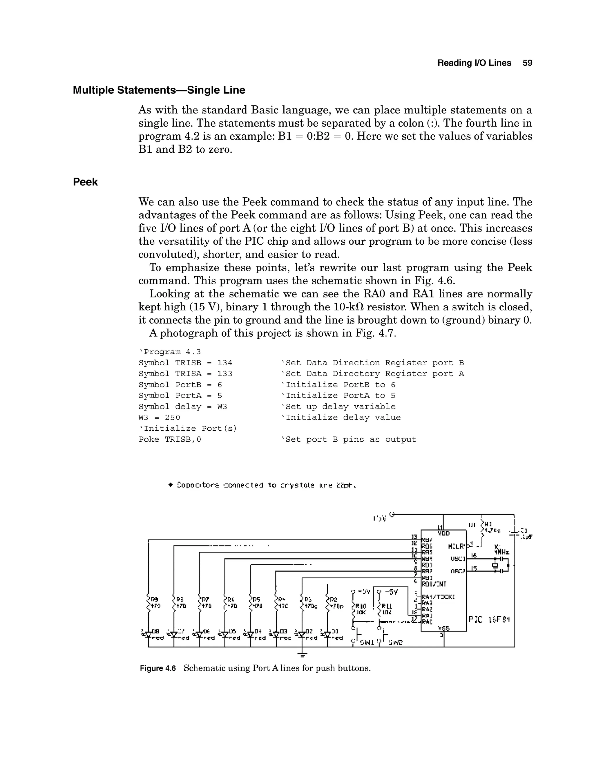 Reading 1
1
0 Lines 59
Multiple Statements-Single Line
As with the standard Basic language, we can place multiple statements on a
single line. The statements must be separated by a colon (:). The fourth line in
program 4.2 is an example: B1 = 0:B2 = 0. Here we set the values of variables
B1 and B2 to zero.
Peek
We can also use the Peek command to check the status of any input line. The
advantages of the Peek command are as follows:Using Peek, one can read the
five I10 lines of port A (or the eight I10 lines of port B) at once. This increases
the versatility of the PIC chip and allows our program to be more concise (less
convoluted),shorter, and easier to read.
To emphasize these points, let's rewrite our last program using the Peek
command. This program uses the schematic shown in Fig. 4.6.
Looking at the schematic we can see the R
A
O and RA1 lines are normally
kept high (15V), binary 1through the 10-kfl resistor. When a switch is closed,
it connects the pin to ground and the line is brought down to (ground)binary 0.
A photograph of this project is shown in Fig. 4.7.
'Program 4.3
Symbol TRISB = 134 'Set Data Direction Register port B
Symbol TRISA = 133 'Set Data Directory Register port A
Symbol PortB = 6 'Initialize PortB to 6
Symbol PortA = 5 'Initialize PortA to 5
Symbol delay = W3 'Set up delay variable
W3 = 250 'Initialize delay value
'Initialize Port(s)
Poke TRISB,0 'Set port B pins as output
*
Figure4.6 Schematic using Port A lines for push buttons.
 