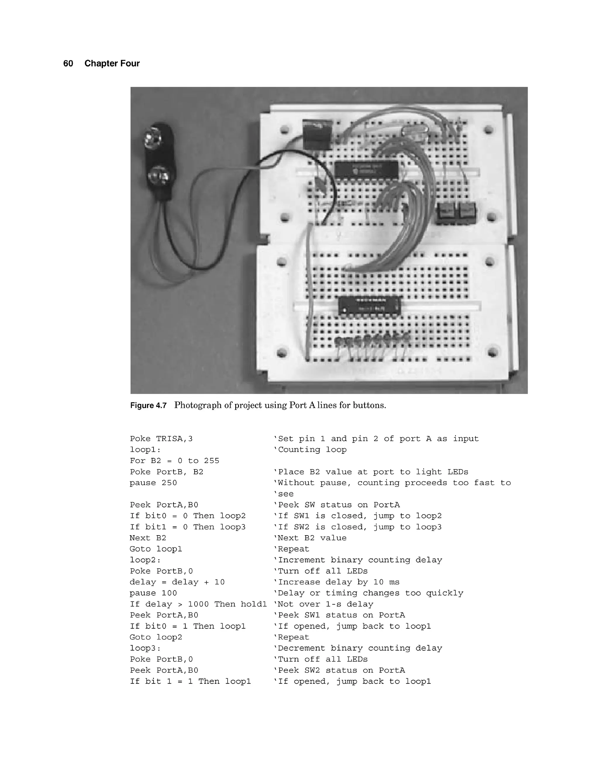 60 Chapter Four
Figure4.7 Photographo
fp
r
o
j
e
c
t using PortAl
i
n
e
sf
o
rbuttons.
Poke TRISA,3
loopl:
For B2 = 0 to 255
Poke PortB, B2
pause 250
Peek PortA,
BO
If bitO = 0 Then loop2
If bit1 = 0 Then loop3
Next B2
Goto loopl
loop2:
Poke PortB,O
delay = delay + 10
pause 100
If delay > 1000 Then hold1
Peek PortA,
BO
If bitO = 1 Then loopl
Goto loop2
loop3:
Poke PortB,0
Peek PortA,
BO
If bit 1 = 1 Then loopl
'Set pin 1 and pin 2 of port A as input
'Counting loop
'Place B2 value at port to light LEDs
'Without pause, counting proceeds too fast to
'see
'Peek SW status on PortA
'If SW1 is closed, jump to loop2
'If SW2 is closed, jump to loop3
'Next B2 value
'Repeat
'Increment binary counting delay
'Turn off all LEDs
'Increase delay by 10 ms
'Delay or timing changes too quickly
'Not over 1-s delay
'Peek SW1 status on PortA
'If opened, jump back to loopl
'Repeat
'Decrement binary counting delay
'Turn off all LEDs
'Peek SW2 status on PortA
'If opened, jump back to loopl
 