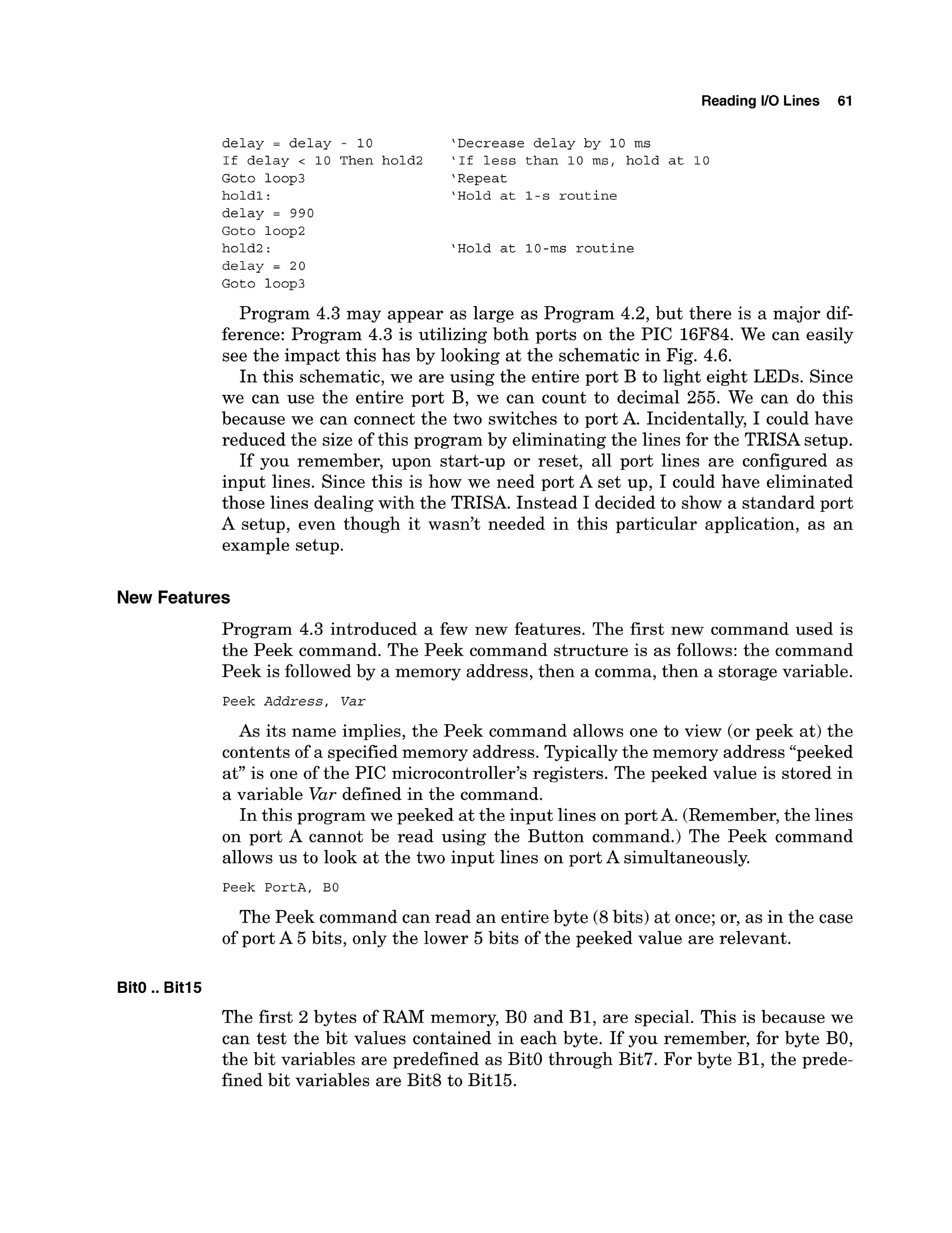 Reading 1
1
0 Lines 61
delay = delay - 10 'Decrease delay by 10 ms
If delay < 10 Then hold2 'If less than 10 ms, hold at 10
Goto loop3 'Repeat
hold1: 'Hold at l-s routine
delay = 990
Goto loop2
hold2: 'Hold at 10-ms routine
delay = 20
Goto loop3
Program 4.3 may appear as large as Program 4.2, but there is a major dif-
ference: Program 4.3 is utilizing both ports on the PIC 16F84. We can easily
see the impact this has by looking at the schematic in Fig. 4.6.
In this schematic, we are using the entire port B to light eight LEDs. Since
we can use the entire port B, we can count to decimal 255. We can do this
because we can connect the two switches to port A. Incidentally, I could have
reduced the size of this program by eliminating the lines for the TRISA setup.
If you remember, upon start-up or reset, all port lines are configured as
input lines. Since this is how we need port A set up, I could have eliminated
those lines dealing with the TRISA. Instead I decided to show a standard port
A setup, even though it wasn't needed in this particular application, as an
example setup.
New Features
Program 4.3 introduced a few new features. The first new command used is
the Peek command. The Peek command structure is as follows: the command
Peek is followed by a memory address, then a comma, then a storage variable.
Peek Address, Var
As its name implies, the Peek command allows one to view (or peek at) the
contents of a specified memory address. Typicallythe memory address "peeked
at" is one of the PIC microcontroller~sregisters. The peeked value is stored in
a variable Var defined in the command.
In this program we peeked at the input lines on port A. (Remember,the lines
on port A cannot be read using the Button command.) The Peek command
allows us to look at the two input lines on port A simultaneously.
Peek PortA, BO
The Peek command can read an entire byte (8bits) at once; or, as in the case
of port A 5 bits, only the lower 5 bits of the peeked value are relevant.
BitO ..Bit15
The first 2 bytes of RAM memory, B
O and B1, are special. This is because we
can test the bit values contained in each byte. If you remember, for byte BO,
the bit variables are predefined as BitO through Bit7. For byte B1, the prede-
fined bit variables are Bit8 to Bitl5.
 