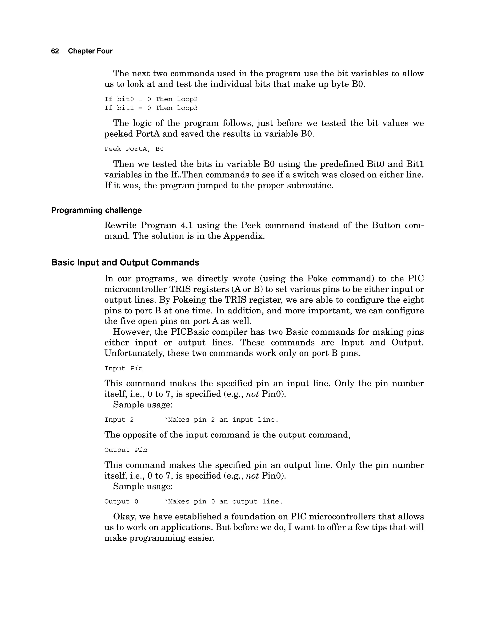 62 Chapter Four
The next two commands used in the program use the bit variables to allow
us to look at and test the individual bits that make up byte BO.
If bit0 = 0 Then loop2
If bit1 = 0 Then loop3
The logic of the program follows, just before we tested the bit values we
peeked PortA and saved the results in variable BO.
Peek PortA. BO
Then we tested the bits in variable B
O using the predefined Bit0 and Bit1
variables in the If..Then commands to see if a switch was closed on either line.
If it was, the program jumped to the proper subroutine.
Programmingchallenge
Rewrite Program 4.1 using the Peek command instead of the Button com-
mand. The solution is in the Appendix.
Basic Input and Output Commands
In our programs, we directly wrote (using the Poke command) to the PIC
microcontrollerTRIS registers (Aor B) to set various pins to be either input or
output lines. By Pokeing the TRIS register, we are able to configure the eight
pins to port B at one time. In addition, and more important, we can configure
the five open pins on port A as well.
However, the PICBasic compiler has two Basic commands for making pins
either input or output lines. These commands are Input and Output.
Unfortunately, these two commands work only on port B pins.
Input Pin
This command makes the specified pin an input line. Only the pin number
itself, i.e., 0 to 7, is specified (e.g., not PinO).
Sample usage:
Input 2 'Makes pin 2 an input line.
The opposite of the input command is the output command,
Output Pin
This command makes the specified pin an output line. Only the pin number
itself, i.e., 0 to 7, is specified (e.g., not PinO).
Sample usage:
Output 0 'Makes pin 0 an output line.
Okay, we have established a foundation on PIC microcontrollers that allows
us to work on applications. But before we do, I want to offer a few tips that will
make programming easier.
 