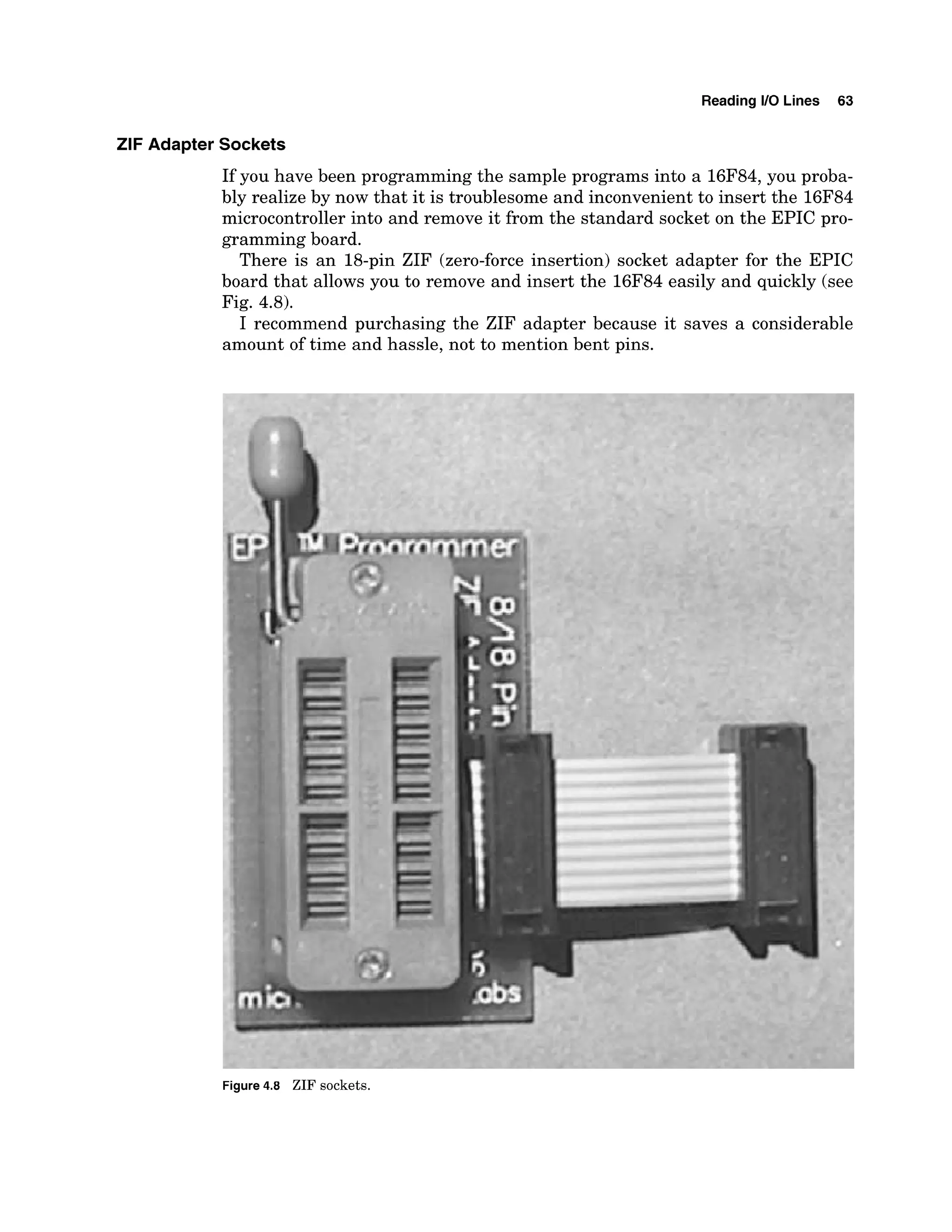 Reading 1
1
0 Lines 63
ZIF Adapter Sockets
If you have been programming the sample programs into a 16F84,you proba-
bly realize by now that it is troublesome and inconvenient to insert the 16F84
microcontroller into and remove it from the standard socket on the EPIC pro-
gramming board.
There is an 18-pin ZIF (zero-force insertion) socket adapter for the EPIC
board that allows you to remove and insert the 16F84 easily and quickly (see
Fig. 4.8).
I recommend purchasing the ZIF adapter because it saves a considerable
amount of time and hassle, not to mention bent pins.
Figure 4
.
8 ZIF sockets.
 
