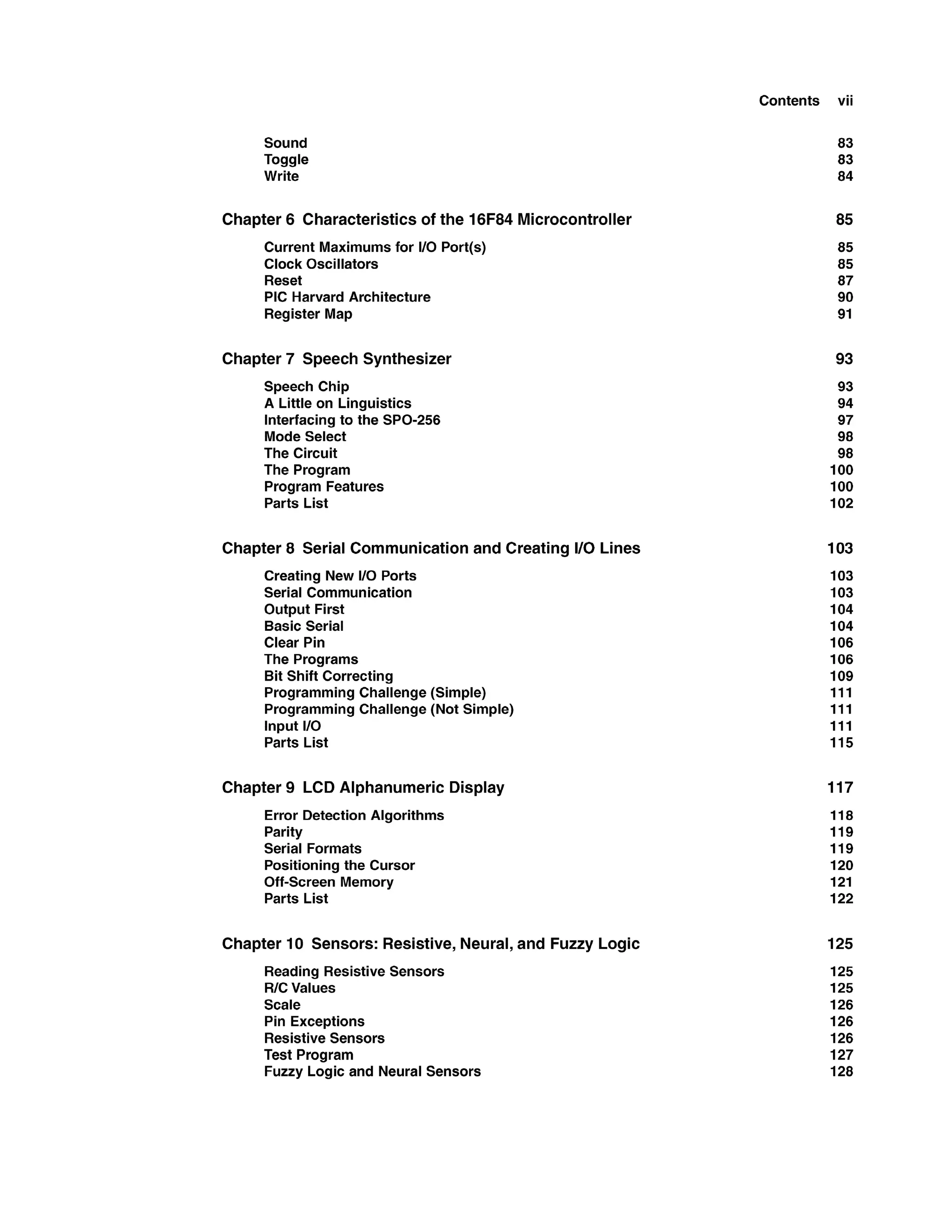 Contents vii
Sound
Toggle
Write
Chapter 6 Characteristicsof the 16F84 Microcontroller
Current Maximums for 1
1
0 Port(s)
Clock Oscillators
Reset
PIC Harvard Architecture
Register Map
Chapter 7 Speech Synthesizer
Speech Chip
A Little on Linguistics
Interfacing to the SPO-256
Mode Select
The Circuit
The Program
Program Features
Parts List
Chapter 8 Serial Communication and Creating I10 Lines
Creating New 1
1
0 Ports
Serial Communication
Output First
Basic Serial
Clear Pin
The Programs
Bit Shift Correcting
Programming Challenge(Simple)
Programming Challenge(Not Simple)
Input 1
1
0
Parts List
Chapter 9 LCD Alphanumeric Display
Error Detection Algorithms
Parity
Serial Formats
Positioning the Cursor
Off-Screen Memory
Parts List
Chapter 10 Sensors: Resistive,Neural,and Fuzzy Logic
ReadingResistive Sensors
RICValues
Scale
Pin Exceptions
Resistive Sensors
Test Program
Fuzzy Logic and Neural Sensors
 