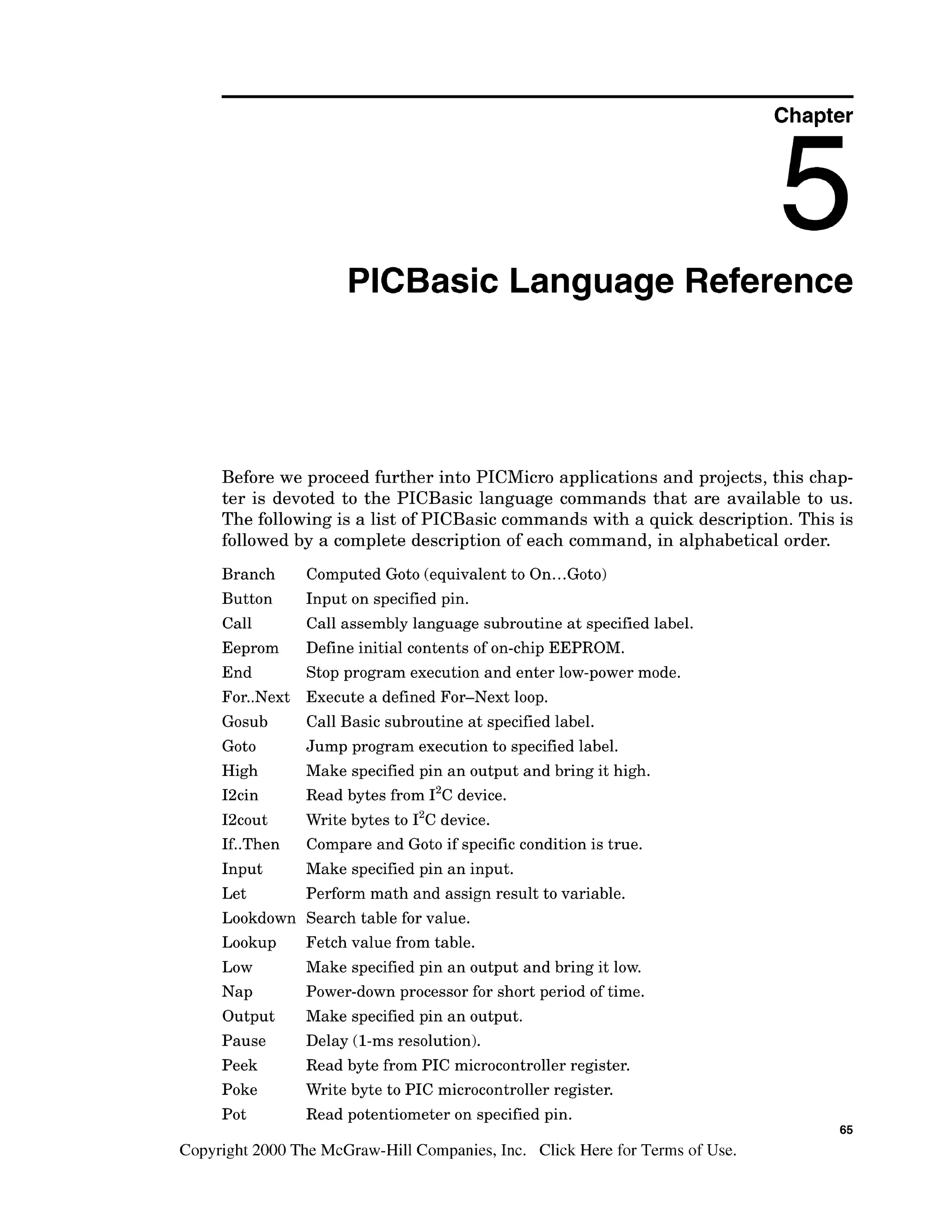 Chapter
PlCBasic Language Reference
Before we proceed further into PICMicro applications and projects, this chap-
ter is devoted to the PICBasic language commands that are available to us.
The followingis a list of PICBasic commands with a quick description. This is
followed by a complete description of each command, in alphabetical order.
Branch
Button
Call
Eeprom
End
For..Next
Gosub
Got0
High
I2cin
I2cout
If..Then
Input
Let
Lookdown
Lookup
Low
Nap
Output
Pause
Peek
Poke
Pot
Computed Goto (equivalent to On...Goto)
Input on specified pin.
Call assembly language subroutine at specified label.
Define initial contents of on-chip EEPROM.
Stop program execution and enter low-powermode.
Execute a defined For-Next loop.
Call Basic subroutine at specified label.
Jump program execution to specified label.
Make specified pin an output and bring it high.
Read bytes from 12c
device.
Write bytes to 1%device.
Compare and Goto if specific condition is true.
Make specified pin an input.
Perform math and assign result to variable.
Search table for value.
Fetch value from table.
Make specified pin an output and bring it low.
Power-down processor for short period of time.
Make specified pin an output.
Delay (l-msresolution).
Read byte from PIC microcontroller register.
Write byte to PIC microcontroller register.
Read potentiometer on specified pin.
Copyright 2000 The McGraw-HillCompanies,Inc. Click Here for Terms of Use.
 
