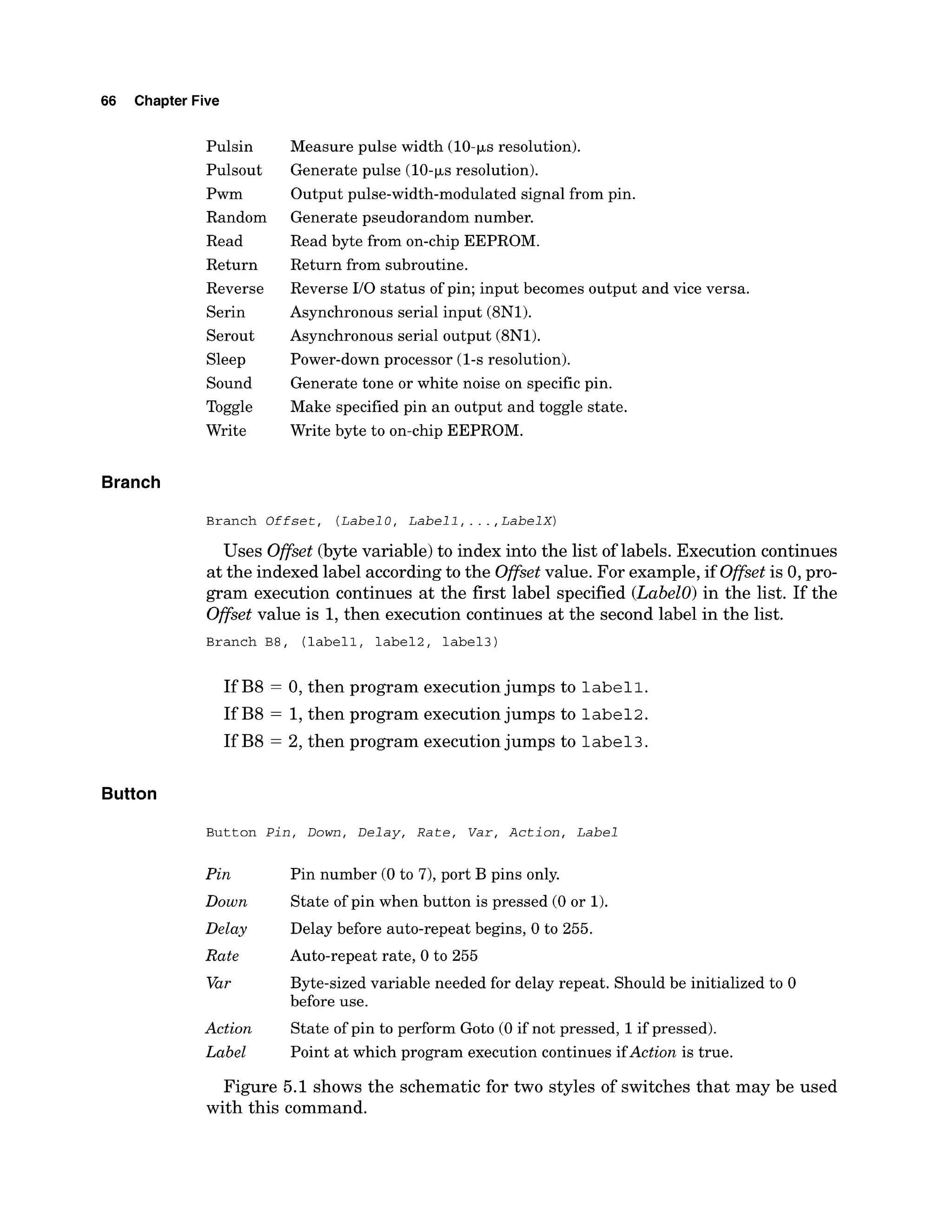 66 Chapter Five
Pulsin
Pulsout
Pwm
Random
Read
Return
Reverse
Serin
Serout
Sleep
Sound
Toggle
Write
Measure pulse width (10-ps resolution).
Generate pulse (10-psresolution).
Output pulse-width-modulated signal from pin.
Generate pseudorandom number.
Read byte from on-chip EEPROM.
Return from subroutine.
Reverse 110 status of pin; input becomes output and vice versa.
Asynchronous serial input (8N1).
Asynchronous serial output (8N1).
Power-down processor (1-s resolution).
Generate tone or white noise on specificpin.
Make specified pin an output and toggle state.
Write byte to on-chip EEPROM.
Branch
Branch Offset, (Label
0 , Labell,...,LabelX)
Uses Offset(bytevariable) to index into the list of labels. Execution continues
at the indexed label accordingto the Offsetvalue. For example, if Offsetis 0, pro-
gram execution continues at the first label specified (Labelo)in the list. If the
Offset value is 1,then execution continues at the second label in the list.
Branch B8, (labell, label2, label31
If B8 = 0, then program executionjumps to label1.
If B8 = 1,then program executionjumps to label2.
If B8 = 2, then program executionjumps to label3.
Button
Button Pin, Down, Delay, Rate, Var, Action, Label
Pin Pin number (0 to 7), port B pins only.
Down State of pin when button is pressed (0 or 1).
Delay Delay before auto-repeat begins, 0 to 255.
Rate Auto-repeat rate, 0 to 255
Var Byte-sized variable needed for delay repeat. Should be initialized to 0
before use.
Action State of pin to perform Goto (0 if not pressed, 1if pressed).
Label Point at which program execution continues ifAction is true.
Figure 5.1 shows the schematic for two styles of switches that may be used
with this command.
 