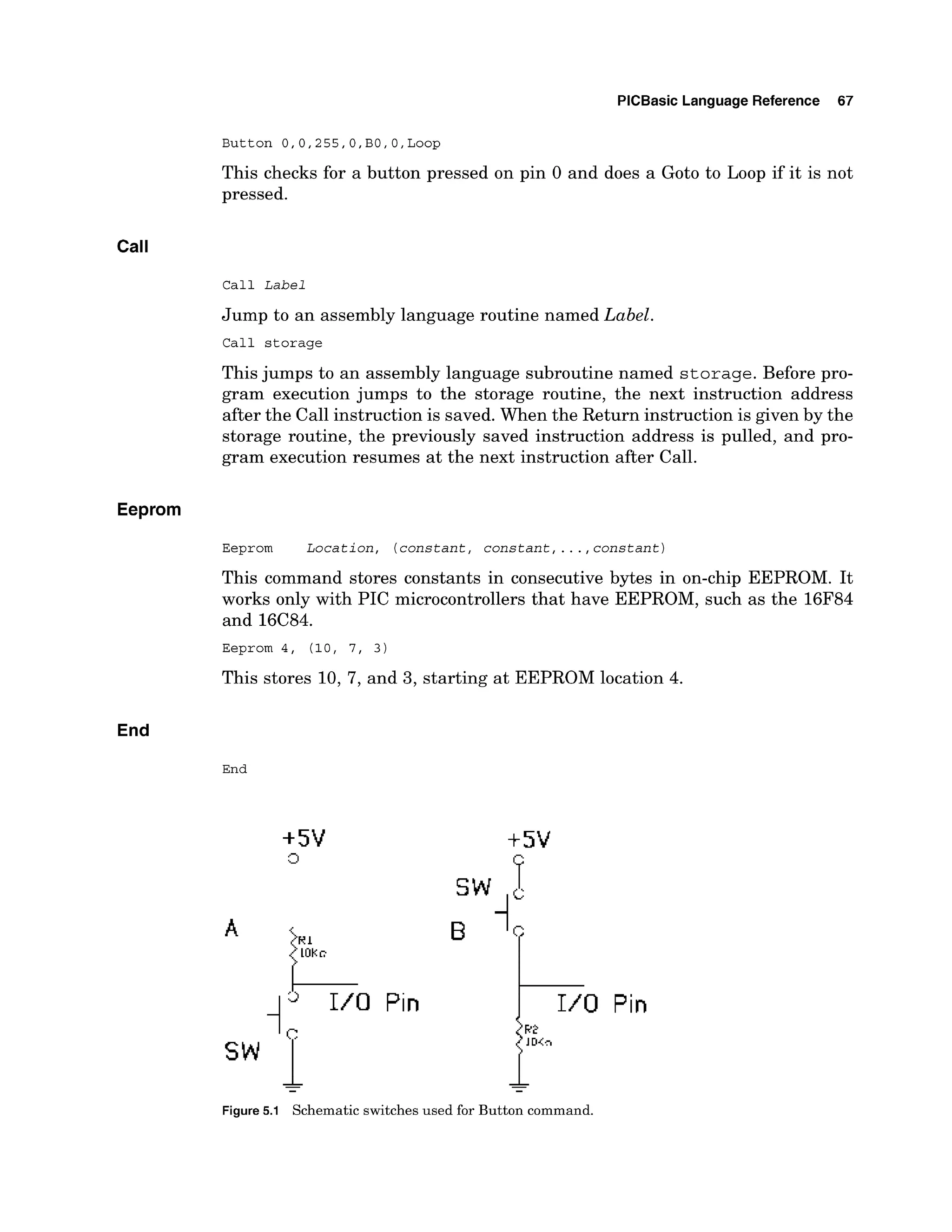 PlCBasic Language Reference 67
This checks for a button pressed on pin 0 and does a Goto to Loop if it is not
pressed.
CalI
Call Label
Jump to an assembly language routine named Label.
Call storage
This jumps to an assembly language subroutine named storage.Before pro-
gram execution jumps to the storage routine, the next instruction address
after the Call instruction is saved. When the Return instruction is given by the
storage routine, the previously saved instruction address is pulled, and pro-
gram execution resumes at the next instruction after Call.
Eeprom
Eeprom Location, (constant, constant, ...,constant)
This command stores constants in consecutive bytes in on-chip EEPROM. It
works only with PIC microcontrollers that have EEPROM, such as the 16F84
and 16C84.
This stores 10, 7, and 3, starting at EEPROM location 4.
End
End
Pin Pin
Figure5.1 Schematic switches used for Button command.
 