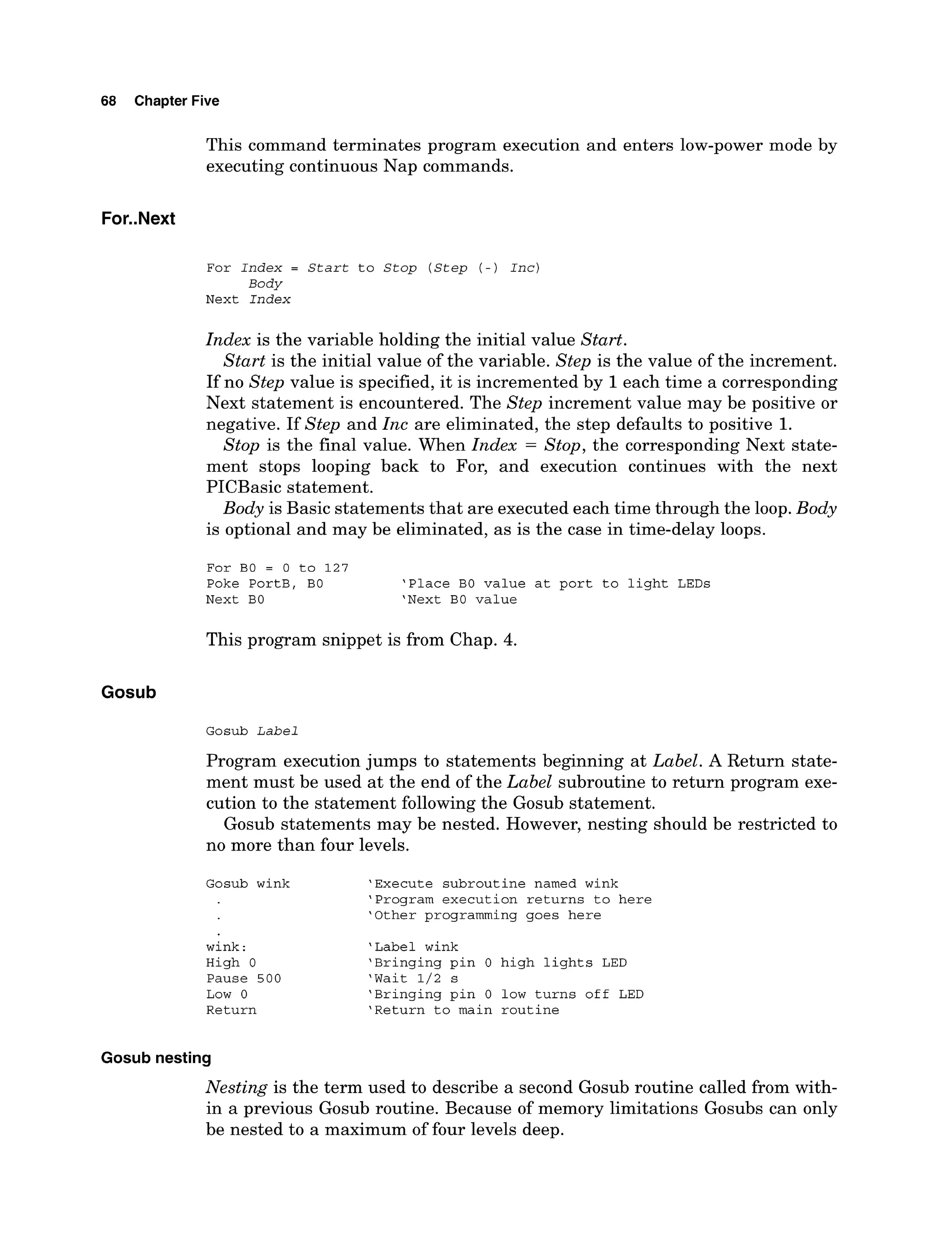 68 Chapter Five
This command terminates program execution and enters low-power mode by
executing continuous Nap commands.
For Index = Start to Stop (Step ( - ) Inc)
Body
Next Index
Index is the variable holding the initial value Start.
Start is the initial value of the variable. Step is the value of the increment.
If no Step value is specified, it is incremented by 1each time a corresponding
Next statement is encountered. The Step increment value may be positive or
negative. If Step and Inc are eliminated, the step defaults to positive 1.
Stop is the final value. When Index = Stop, the corresponding Next state-
ment stops looping back to For, and execution continues with the next
PICBasic statement.
Body is Basic statements that are executed each time through the loop. Body
is optional and may be eliminated, as is the case in time-delay loops.
For BO = 0 to 127
Poke PortB, BO 'Place BO value at port to light LEDs
Next BO 'Next BO value
This program snippet is from Chap. 4.
Gosub
Gosub Label
Program execution jumps to statements beginning at Label. A Return state-
ment must be used at the end of the Label subroutine to return program exe-
cution to the statement following the Gosub statement.
Gosub statements may be nested. However, nesting should be restricted to
no more than four levels.
Gosub wink 'Execute subroutine named wink
'Program execution returns to here
'Other programming goes here
wink : 'Label wink
High 0 'Bringing pin 0 high lights LED
Pause 500 'Wait 1/2 s
Low 0 'Bringing pin 0 low turns off LED
Return 'Return to main routine
Gosub nesting
Nesting is the term used to describe a second Gosub routine called from with-
in a previous Gosub routine. Because of memory limitations Gosubs can only
be nested to a maximum of four levels deep.
 
