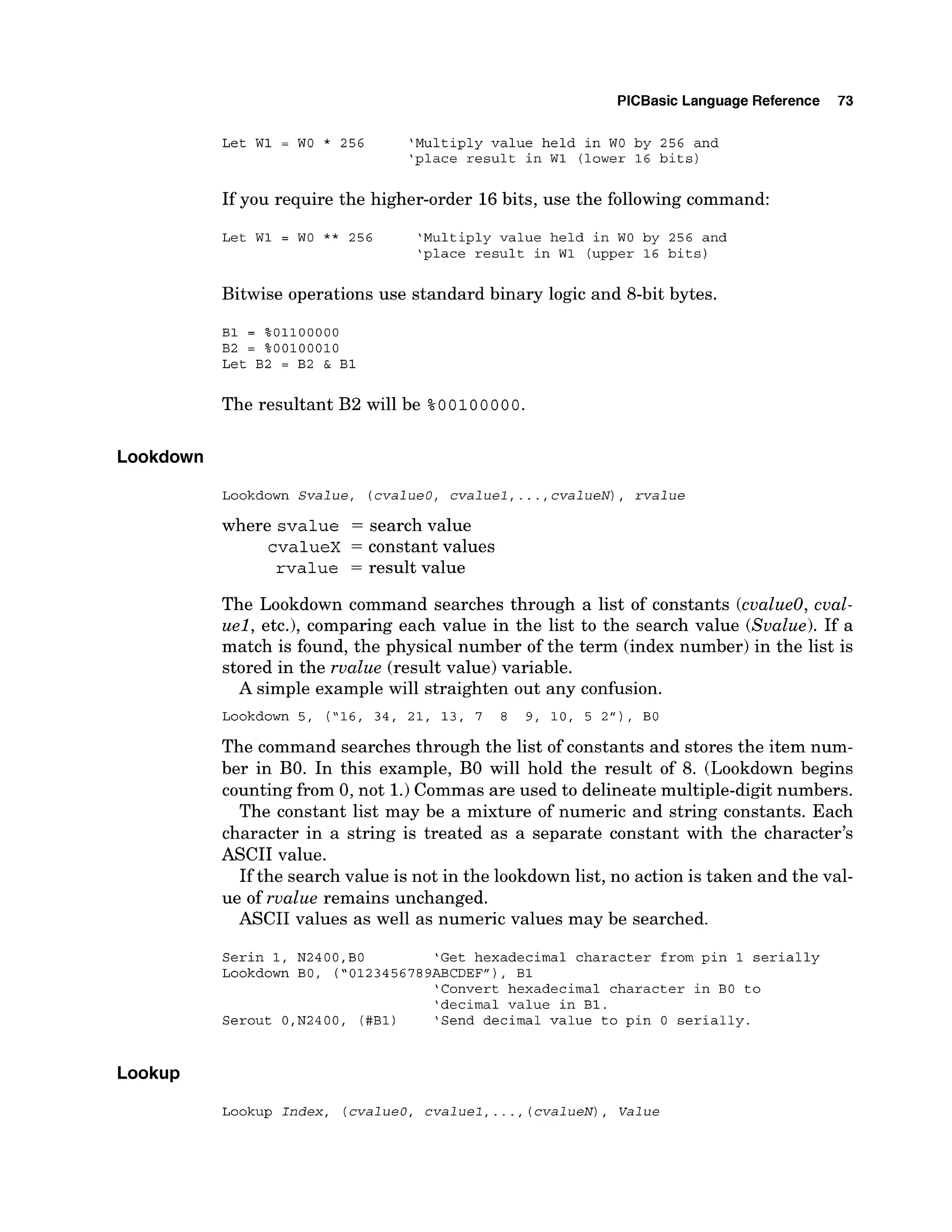 PlCBasic Language Reference 73
Let W1 = WO * 256 'Multiply value held in WO by 256 and
'place result in W1 (lower 16 bits)
If you require the higher-order 16bits, use the following command:
Let W1 = WO ** 256 'Multiply value held in WO by 256 and
'place result in W1 (upper 16 bits)
Bitwise operations use standard binary logic and 8-bit bytes.
B1 = %01100000
B2 = %00100010
Let B2 = B2 & B1
The resultant B2 will be %0 0 100 000.
Lookdown
Lookdown Svalue, (cvalueo, cvaluel,...,cvalueN), rvalue
where svalue = search value
cvalueX = constant values
rvalue = result value
The Lookdown command searches through a list of constants (cvalueo, cval-
uel, etc.), comparing each value in the list to the search value (Svalue). If a
match is found, the physical number of the term (index number) in the list is
stored in the rvalue (result value) variable.
A simple example will straighten out any confusion.
Lookdown 5, (
'
1
6
, 34, 21, 13, 7 8 9, 10, 5 2"), BO
The command searches through the list of constants and stores the item num-
ber in BO. In this example, B
O will hold the result of 8. (Lookdown begins
counting from 0, not 1.)Commas are used to delineate multiple-digit numbers.
The constant list may be a mixture of numeric and string constants. Each
character in a string is treated as a separate constant with the character's
ASCII value.
If the search value is not in the lookdown list, no action is taken and the val-
ue of rvalue remains unchanged.
ASCII values as well as numeric values may be searched.
Serin 1, N2400,BO 'Get hexadecimal character from pin 1 serially
Lookdown BO, ("0123456789ABCDEFn),
B1
'Convert hexadecimal character in BO to
'decimal value in B1.
Serout O,N2400, (#B1) 'Send decimal value to pin 0 serially.
Lookup
Lookup Index, (cvalueo, cvaluel,.. ., ( cvalueN), Value
 