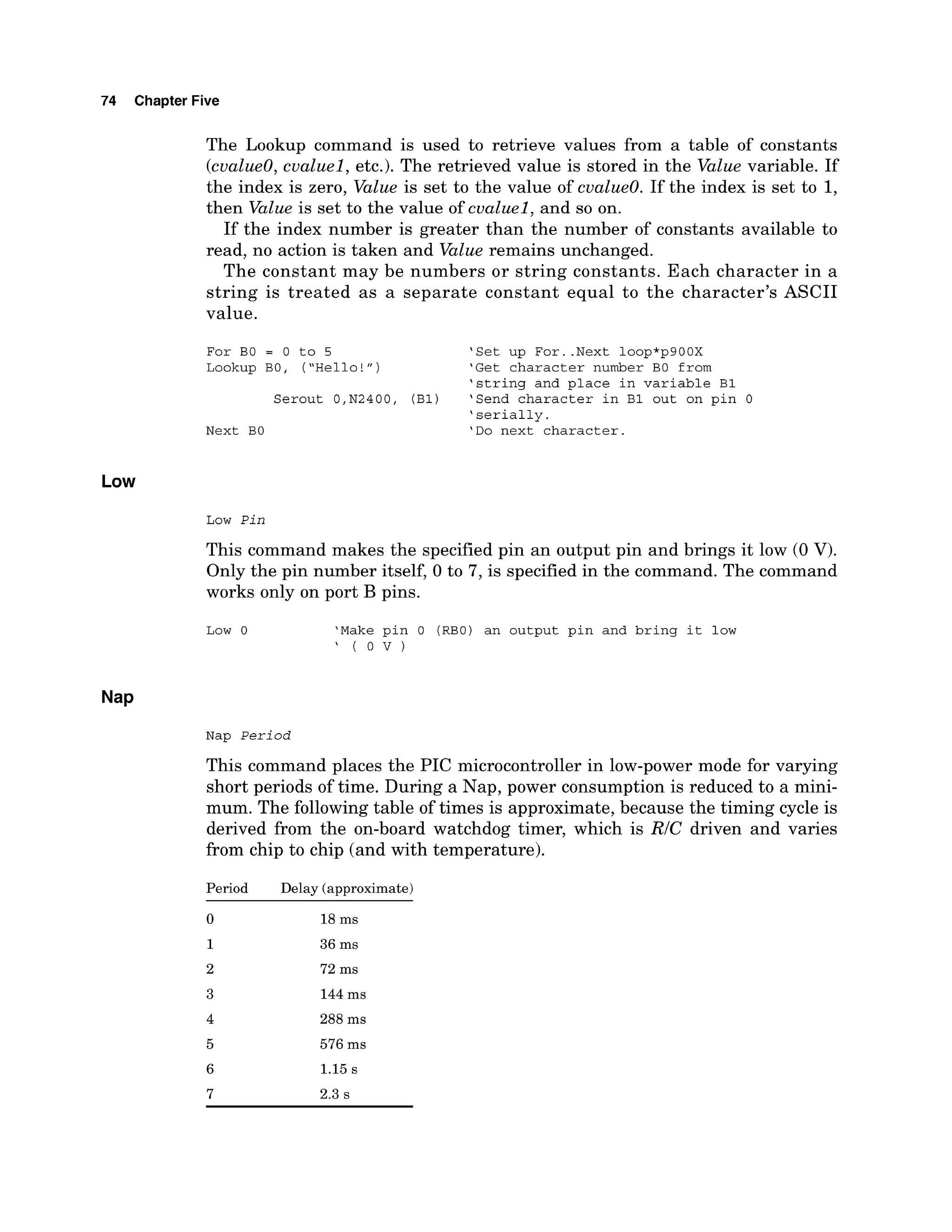 74 Chapter Five
The Lookup command is used to retrieve values from a table of constants
(cualueO, cualuel, etc.). The retrieved value is stored in the Value variable. If
the index is zero, Value is set to the value of cvalue0. If the index is set to 1,
then Value is set to the value of cualuel, and so on.
If the index number is greater than the number of constants available to
read, no action is taken and Value remains unchanged.
The constant may be numbers or string constants. Each character in a
string is treated as a separate constant equal to the character's ASCII
value.
For BO = 0 to 5 'Set up For..Next loop*p900X
Lookup BO, ("Hello!") 'Get character number BO from
'string and place in variable B1
Serout O,N2400, (Bl) 'Send character in B1 out on pin 0
'serially.
Next BO 'Do next character.
Low
Low Pin
This command makes the specified pin an output pin and brings it low (0 V).
Only the pin number itself, 0 to 7, is specified in the command. The command
works only on port B pins.
Low 0 'Make pin 0 (RBO) an output pin and bring it low
' ( O V )
Nap Period
This command places the PIC microcontroller in low-power mode for varying
short periods of time. During a Nap, power consumption is reduced to a mini-
mum. The following table of times is approximate, because the timing cycle is
derived from the on-board watchdog timer, which is RIC driven and varies
from chip to chip (and with temperature).
Period Delay (approximate)
 