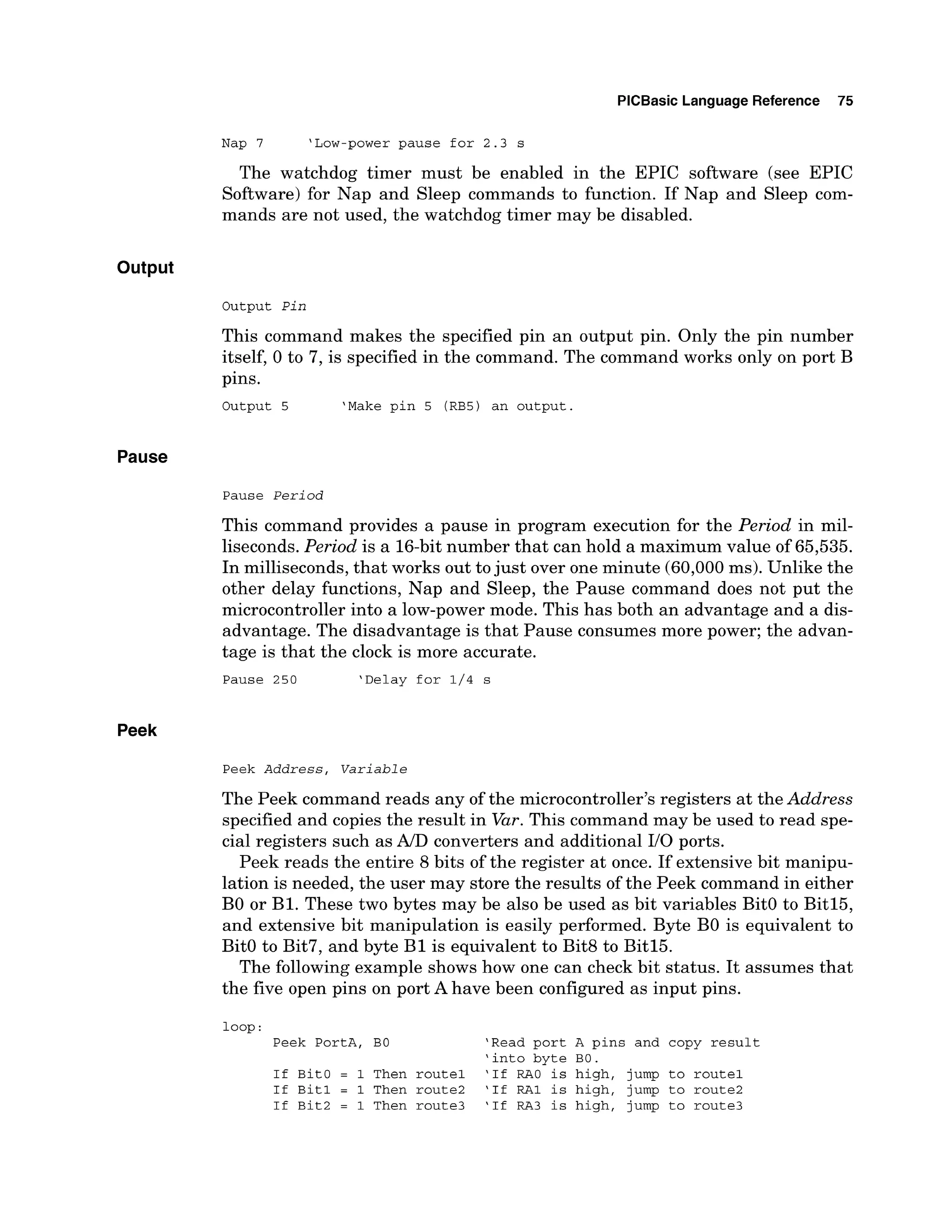PlCBasic Language Reference 75
Nap 7 'Low-powerpause for 2.3 s
The watchdog timer must be enabled in the EPIC software (see EPIC
Software) for Nap and Sleep commands to function. If Nap and Sleep com-
mands are not used, the watchdog timer may be disabled.
Output
Output P i n
This command makes the specified pin an output pin. Only the pin number
itself, 0 to 7, is specified in the command. The command works only on port B
pins.
Output 5 'Make pin 5 (RB5) an output.
Pause
Pause P e r i o d
This command provides a pause in program execution for the Period in mil-
liseconds.Period is a 16-bitnumber that can hold a maximum value of 65,535.
In milliseconds,that works out tojust over one minute (60,000ms). Unlike the
other delay functions, Nap and Sleep, the Pause command does not put the
microcontroller into a low-power mode. This has both an advantage and a dis-
advantage. The disadvantage is that Pause consumes more power; the advan-
tage is that the clock is more accurate.
Pause 250 'Delay for 1/4 s
Peek
Peek A d d r e s s , V a r i a b l e
The Peek command reads any of the microcontroller's registers at the Address
specified and copies the result in Var.This command may be used to read spe-
cial registers such as A/D converters and additional 110 ports.
Peek reads the entire 8 bits of the register at once. If extensive bit manipu-
lation is needed, the user may store the results of the Peek command in either
B
O or B1. These two bytes may be also be used as bit variables BitO to Bitl5,
and extensive bit manipulation is easily performed. Byte B
O is equivalent to
BitO to Bit7, and byte B1 is equivalent to Bit8 to Bitl5.
The following example shows how one can check bit status. It assumes that
the five open pins on port A have been configured as input pins.
loop:
Peek PortA, BO 'Read port A pins and copy result
'into byte BO.
If BitO = 1 Then route1 'If RAO is high, jump to route1
If Bit1 = 1 Then route2 'If RA1 is high, jump to route2
If Bit2 = 1 Then route3 'If RA3 is high, jump to route3
 