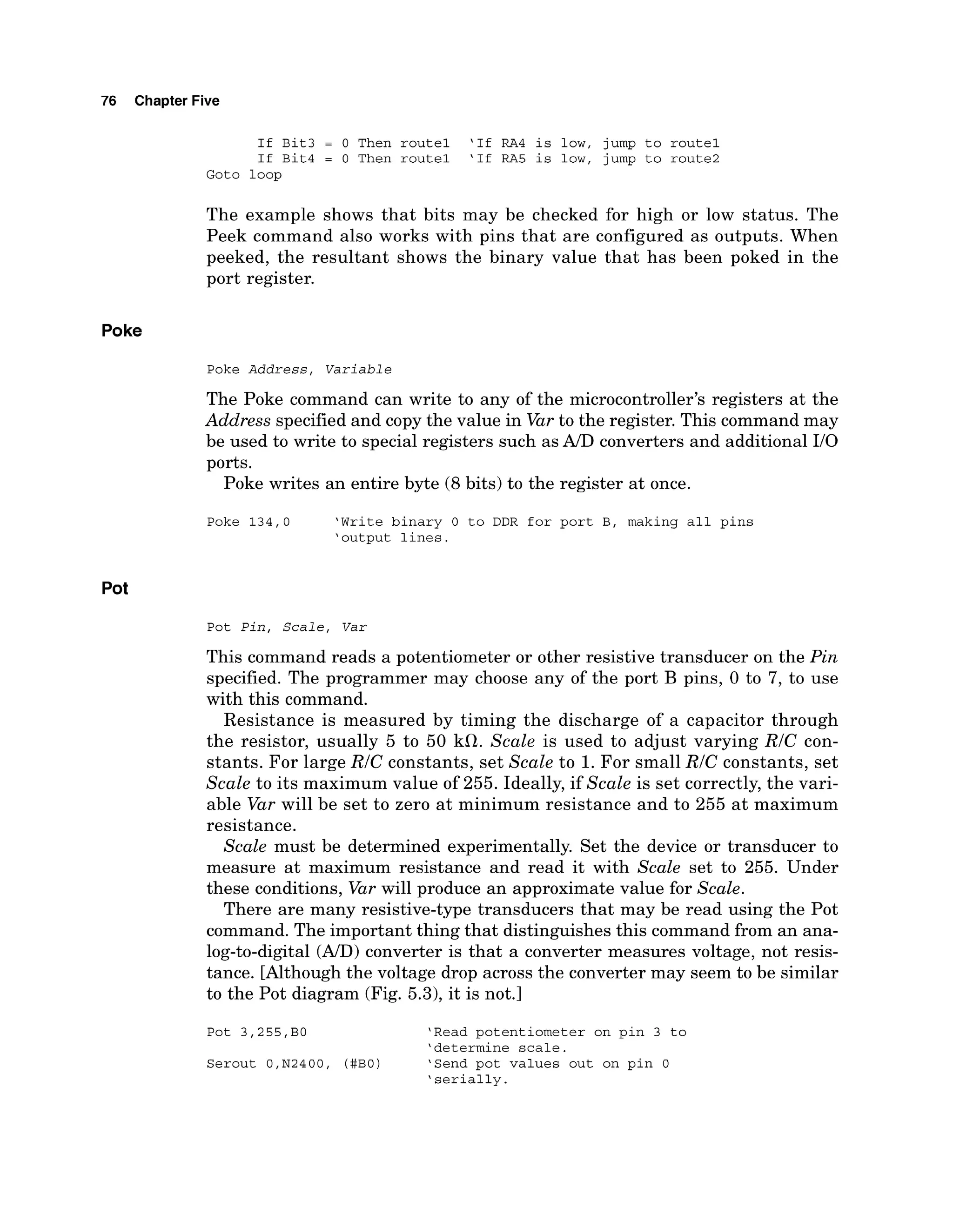 76 Chapter Five
If Bit3 = 0 Then route1 'If RA4 is low, jump to route1
If Bit4 = 0 Then route1 'If RA5 is low, jump to route2
Goto loop
The example shows that bits may be checked for high or low status. The
Peek command also works with pins that are configured as outputs. When
peeked, the resultant shows the binary value that has been poked in the
port register.
Poke
Poke Address, Variable
The Poke command can write to any of the microcontroller's registers at the
Address specified and copy the value in Varto the register. This command may
be used to write to special registers such as A/D converters and additional I10
ports.
Poke writes an entire byte (8bits) to the register at once.
Poke 134,O 'Write binary 0 to DDR for port B, making all pins
'output lines.
Pot
Pot Pin, Scale, Var
This command reads a potentiometer or other resistive transducer on the Pin
specified. The programmer may choose any of the port B pins, 0 to 7, to use
with this command.
Resistance is measured by timing the discharge of a capacitor through
the resistor, usually 5 to 50 kfl. Scale is used to adjust varying RIC con-
stants. For large RIC constants, set Scale to 1.For small RIC constants, set
Scale to its maximum value of 255. Ideally, if Scale is set correctly, the vari-
able Var will be set to zero at minimum resistance and to 255 at maximum
resistance.
Scale must be determined experimentally. Set the device or transducer to
measure at maximum resistance and read it with Scale set to 255. Under
these conditions, Var will produce an approximate value for Scale.
There are many resistive-type transducers that may be read using the Pot
command. The important thing that distinguishes this command from an ana-
log-to-digital (A/D)
converter is that a converter measures voltage, not resis-
tance. [Although the voltage drop across the converter may seem to be similar
to the Pot diagram (Fig. 5.3), it is not.]
Pot 3,255,BO 'Read potentiometer on pin 3 to
'determine scale.
Serout O,N2400, (#BO) 'Send pot values out on pin 0
'serially.
 