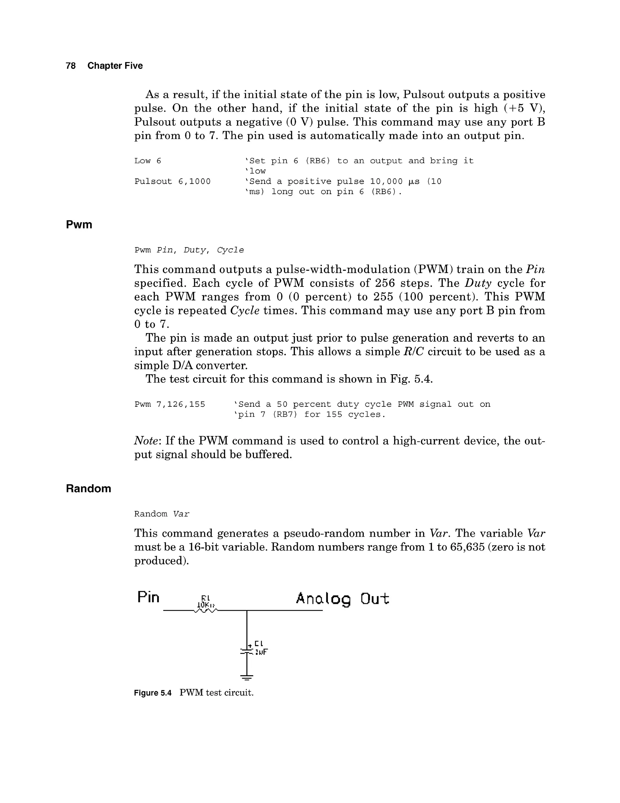 78 Chapter Five
As a result, if the initial state of the pin is low, Pulsout outputs a positive
pulse. On the other hand, if the initial state of the pin is high (+5 V),
Pulsout outputs a negative (0 V) pulse. This command may use any port B
pin from 0 to 7. The pin used is automatically made into an output pin.
Low 6 'Set pin 6 (RB6) to an output and bring it
'low
Pulsout 6,1000 'Send a positive pulse 10,000 ps (10
'ms) long out on pin 6 (RB6).
Pwm
Pwm Pin, Duty, Cycle
This command outputs a pulse-width-modulation (PWM) train on the Pin
specified. Each cycle of PWM consists of 256 steps. The Duty cycle for
each PWM ranges from 0 (0 percent) to 255 (100 percent). This PWM
cycle is repeated Cycle times. This command may use any port B pin from
0 to 7.
The pin is made an output just prior to pulse generation and reverts to an
input after generation stops. This allows a simple RIC circuit to be used as a
simple D/A converter.
The test circuit for this command is shown in Fig. 5.4.
Pwm 7,126,155 'Send a 50 percent duty cycle PWM signal out on
'pin 7 (RB7) for 155 cycles.
Note: If the PWM command is used to control a high-current device, the out-
put signal should be bflered.
Random
Random Var
This command generates a pseudo-random number in Var. The variable Var
must be a 16-bitvariable. Random numbers range from 1to 65,635 (zerois not
produced).
-
Figure 5.4 PWM test circuit.
 