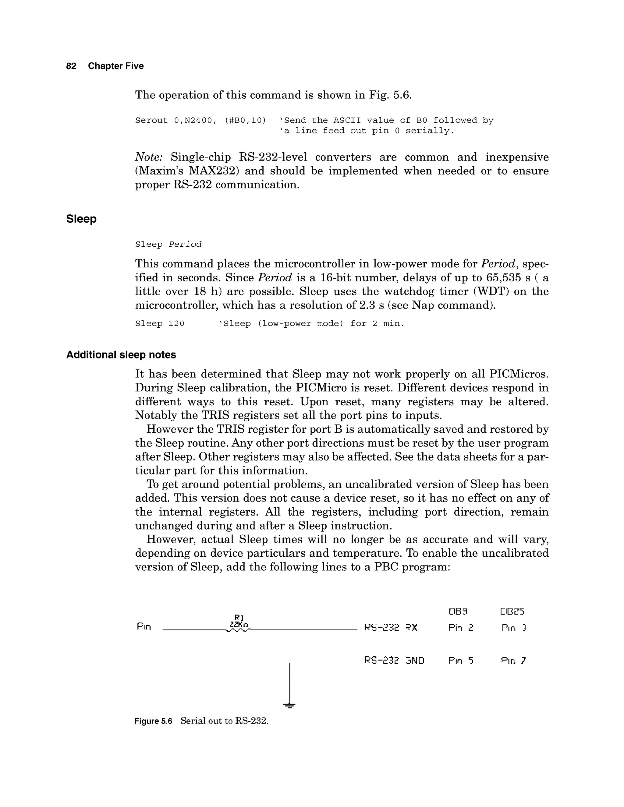 82 Chapter Five
The operation of this command is shown in Fig. 5.6.
Serout O,N2400, (#B0,10) 'Send the ASCII value of BO followed by
'a line feed out pin 0 serially.
Note: Single-chip RS-232-level converters are common and inexpensive
(Maxim's MAX232) and should be implemented when needed or to ensure
proper RS-232 communication.
Sleep
Sleep Period
This command places the microcontroller in low-power mode for Period, spec-
ified in seconds. Since Period is a 16-bit number, delays of up to 65,535 s ( a
little over 18 h) are possible. Sleep uses the watchdog timer (WDT) on the
microcontroller, which has a resolution of 2.3 s (see Nap command).
Sleep 120 'Sleep (low-powermode) for 2 min.
Additional sleep notes
It has been determined that Sleep may not work properly on all PICMicros.
During Sleep calibration, the PICMicro is reset. Different devices respond in
different ways to this reset. Upon reset, many registers may be altered.
Notably the TRIS registers set all the port pins to inputs.
However the TRIS register for port B is automatically saved and restored by
the Sleep routine. Any other port directions must be reset by the user program
after Sleep. Other registers may also be affected. See the data sheets for a par-
ticular part for this information.
To get around potential problems, an uncalibrated version of Sleep has been
added. This version does not cause a device reset, so it has no effect on any of
the internal registers. All the registers, including port direction, remain
unchanged during and after a Sleep instruction.
However, actual Sleep times will no longer be as accurate and will vary,
depending on device particulars and temperature. To enable the uncalibrated
version of Sleep, add the following lines to a PBC program:
&
-
Figure 5.6 Serial out to RS-232.
 