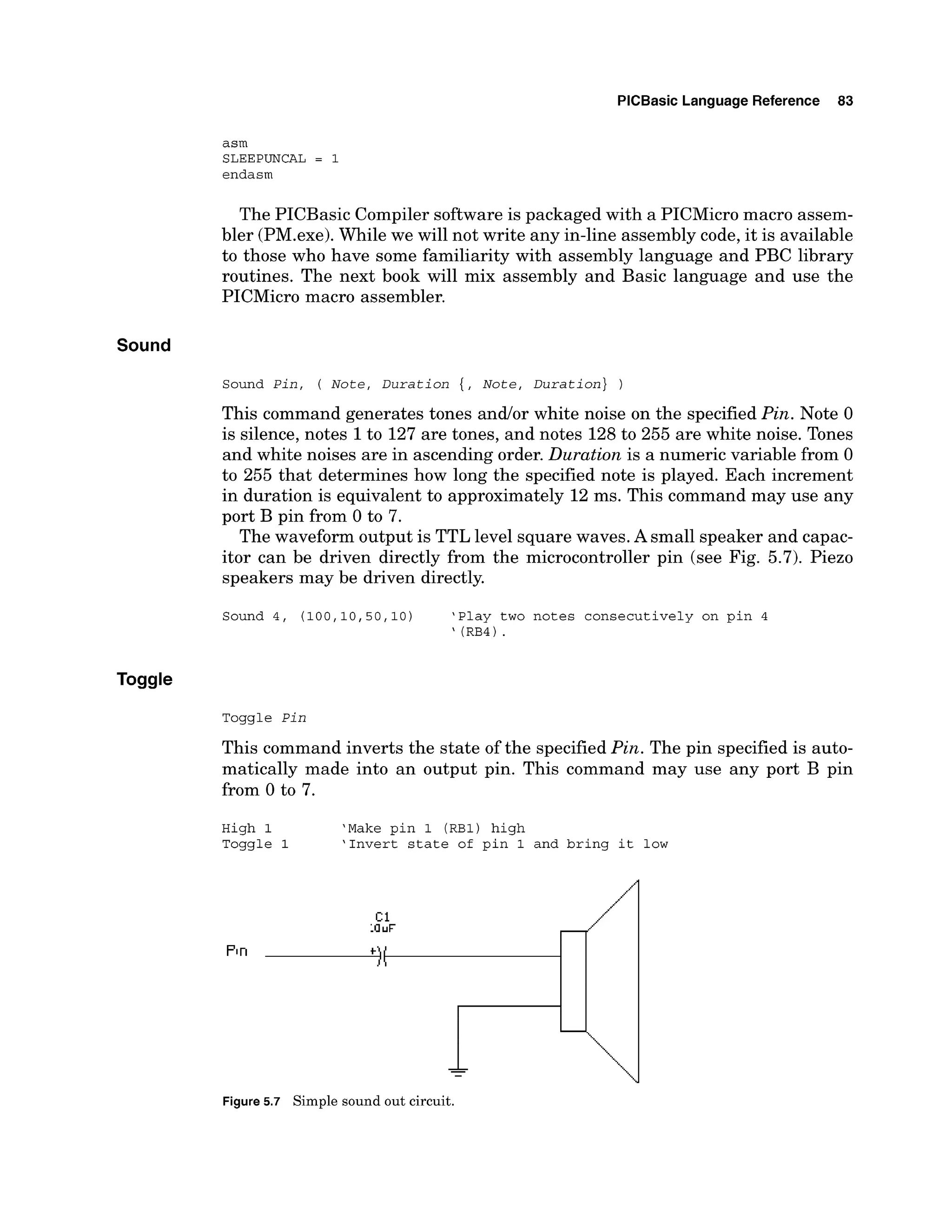 PlCBasic Language Reference 83
asm
SLEEPUNCAL = 1
endasm
The PICBasic Compiler software is packaged with a PICMicro macro assem-
bler (PM.exe).While we will not write any in-line assembly code,it is available
to those who have some familiarity with assembly language and PBC library
routines. The next book will mix assembly and Basic language and use the
PICMicro macro assembler.
Sound
Sound Pin, ( Note, Duration {, Note, ~uration})
This command generates tones andlor white noise on the specified Pin. Note 0
is silence, notes 1to 127 are tones, and notes 128to 255 are white noise. Tones
and white noises are in ascending order. Duration is a numeric variable from 0
to 255 that determines how long the specified note is played. Each increment
in duration is equivalent to approximately 12 ms. This command may use any
port B pin from 0 to 7.
The waveform output is TTL level square waves.A small speaker and capac-
itor can be driven directly from the microcontroller pin (see Fig. 5.7). Piezo
speakers may be driven directly.
Sound 4, ( 1 0 0 , 1 0 , 5 0 , 1 0 ) 'Play two notes consecutively on pin 4
' (RB4) .
Toggle Pin
This command inverts the state of the specifiedPin. The pin specified is auto-
matically made into an output pin. This command may use any port B pin
from 0 to 7.
High 1 'Make pin 1 (RBI) high
Toggle 1 'Invert state of pin 1 and bring it low
Figure 5.7 Simple sound out circuit.
 