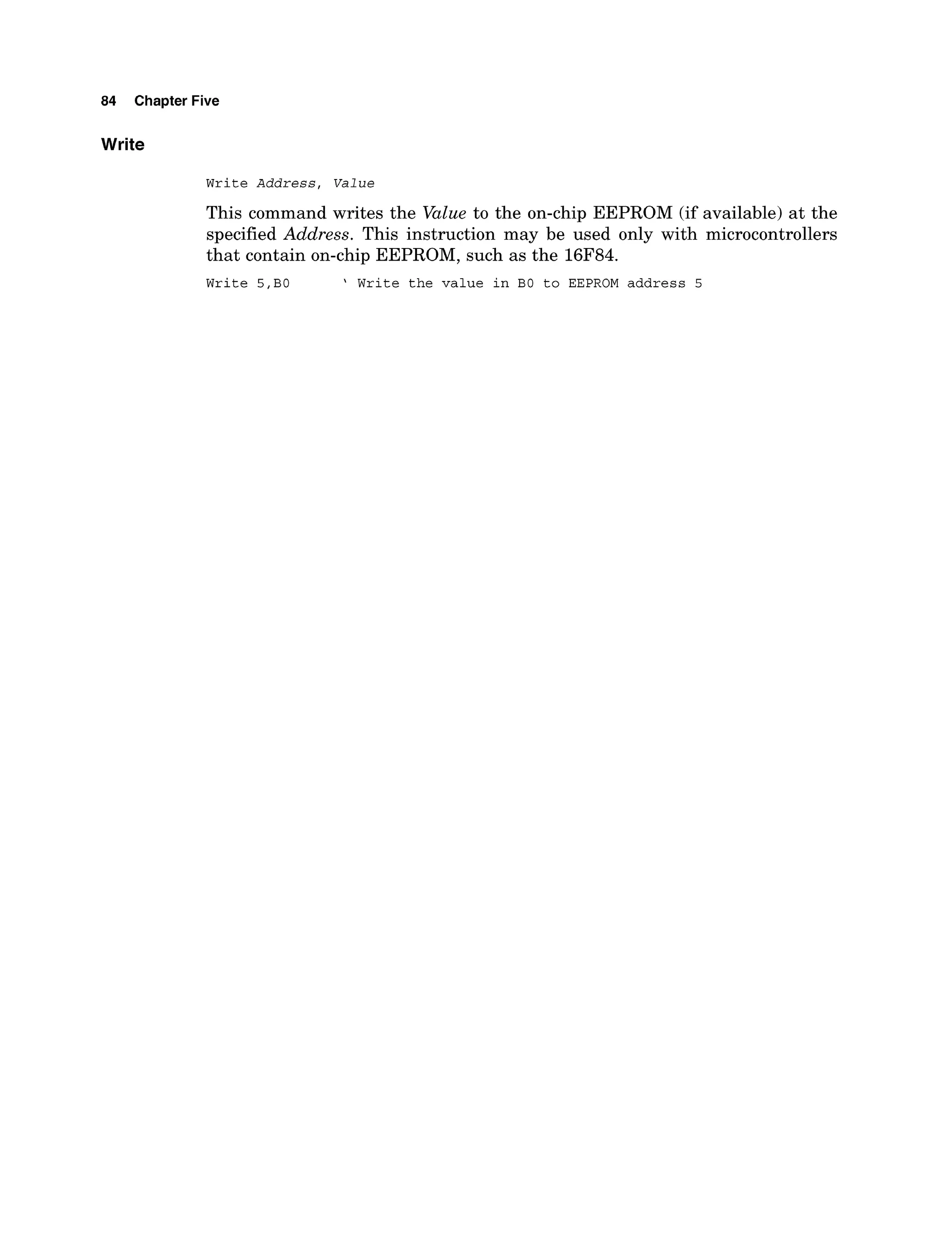 84 Chapter Five
Write
Write A d d r e s s , V a l u e
This command writes the Value to the on-chip EEPROM (if available) at the
specified Address. This instruction may be used only with microcontrollers
that contain on-chip EEPROM, such as the 16F84.
Write 5,B0 ' Write the value in BO to EEPROM address 5
 