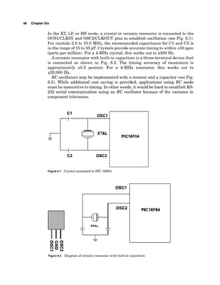 86 Chapter Six
In the XT, LP, or HS mode, a crystal or ceramic resonator is connected to the
OCSlICLKIN and OSC2lCLKOUT pins to establish oscillation (see Fig. 6.1).
For crystals 2.0 to 10.0 MHz, the recommended capacitance for C1 and C2 is
in the range of 15to 33 pF. Crystals provide accurate timing to within k50 ppm
(parts per million). For a 4-MHz crystal, this works out to 2200 Hz.
A ceramic resonator with built-in capacitors is a three-terminal device that
is connected as shown in Fig. 6.2. The timing accuracy of resonators is
approximately k0.5 percent. For a 4-MHz resonator, this works out to
220,000 Hz.
RC oscillators may be implemented with a resistor and a capacitor (see Fig.
6.3). While additional cost saving is provided, applications using RC mode
must be insensitive to timing. In other words, it would be hard to establish RS-
232 serial communication using an RC oscillator because of the variance in
component tolerances.
Figure 6.1 Crystal connected to PIC 16F84.
PICI6F84
Figure 6.2 Diagram of ceramic resonator with built-in capacitors.
 