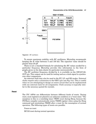 Characteristics of the 16F84 Microcontroller 87
+5V
Fasd4
10 K 100 pF 3.0 MHz 356 KHz
IDO K 100 pF 328KHz 82 KHz
R
OSCI
Fosdd
Figure 6
.
3 RC oscillator.
To ensure maximum stability with RC oscillators, Microchip recommends
keeping the R value between 5 and 100 kfl. The capacitor value should be
greater than 20 pF.
There is not a standard formula for calculating the RC values needed for a
particular frequency. Microchip provides this information in the form of
graphs given in the data sheets for particular microcontrollers.
The RC oscillator frequency, divided by 4, is available on the OSC2ICLK-
OUT pin. This output can be used for testing and as a clock signal to synchro-
nize other components.
An external clock may also be used in the XT, LP, and HS modes. External
clocks require only a connection to the OSCl pin (see Fig. 6.4). This is useful
when we are attempting to design an entire circuit that can be implemented
with one external clock for all components. Clock accuracy is typically simi-
lar to the accuracy quoted for crystals.
Reset
The PIC 16F84 can differentiate between different kinds of resets. During
reset, most registers are placed in an unknown condition or a "reset state." The
exception to this is a watchdog timer (WDT) reset during Sleep, because the
PICBasic compiler automatically stores TRISB register when using the Sleep
command and reinitializes TRISB after a reset for the resumption of normal
operation. The following types of resets are possible:
Power-on reset
MCLR reset during normal operation
 