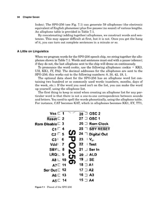 94 Chapter Seven
Index). The SPO-256 (see Fig. 7.1) can generate 59 allophones (the electronic
equivalent of English phonemes) plus five pauses (no sound)of various lengths.
An allophone table is provided in Table 7.1.
By concatenating (adding together) allophones, we construct words and sen-
tences. This may appear difficult at first, but it is not. Once you get the hang
of it, you can turn out complete sentences in a minute or so.
A Little on Linguistics
When we program words for the SPO-256speechchip,we stringtogether the allo-
phones shown in Table 7.1. Words and sentencesmust end with a pause (silence);
if they do not, the last allophone sent to the chip will drone on continuously.
To pronounce the word cookie, use the following allophones: cookie = KK3,
UH, KK1, IY, PA2. The decimal addresses for the allophones are sent to the
SPO-256;this works out to the followingnumbers: 8, 30, 42, 19, 1.
The optional data sheet for the SPO-256 has an allophone word list con-
taining two hundred or so commonly used words (numbers, months, days of
the week, etc.). If the word you need isn't on the list, you can make the word
up yourself, using the allophone list.
The first thing to keep in mind when creating an allophone list for any par-
ticular word is that there is not a one-to-one correspondence between sounds
and letters.You need to spell the words phonetically,using the allophone table.
For instance, CAT becomes KAT, which in allophones becomes KK1, EY, TT1,
Rom Disable 3
Vdd
SBY
LRQ
A8
A7
Sar Out C 12
A 6 1 13
A 5 1 14
28 7 DsC 2
27 7 USC I
26 7 Ram Clock
25 1SBY RESET
24 1Digital Out
23 1 V,,
22 1 Test
21 1Ser In
20 1ALD
19 1 SE
18 7 AS
17 7 A2
16 7 A3
1s 7 A4
Figure7.1 Pinout of the SPO-256
 