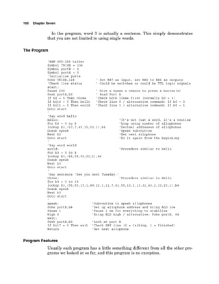 100 Chapter Seven
In the program, word 3 is actually a sentence. This simply demonstrates
that you are not limited to using single words.
The Program
'REM SPO-256 talker
Symbol TRISB = 134
Symbol portB = 6
Symbol portA = 5
'Initialize ports
Poke TRISB,128 ' Set RB7 as input, set RBO to RB6 as outputs
'Check line status ' Could be switches or could be TTL logic signals
start:
Pause 200 ' Give a human a chance to press a button(s)
Peek portA,bO ' Read Port A
If bO = 0 Then three 'Check both lines first (normally bO = 3)
If bit0 = 0 Then hello 'Check line 0 / alternative command: If bO = 2
If bit1 = 0 Then world 'Check line 1 / alternative command: If bO = 1
Goto start
'Say word hello
hello:
For b3 = 0 to 5
lookup b3, (27,7,45,15,53,1)
,b4
Gosub speak
Next b3
Goto start
'Say word world
world :
For b3 = 0 to 4
lookup b3, (46,58,62,21,1)
,b4
Gosub speak
Next b3
'It's not just a word, it's a routine
'Loop using number of allophones
'Decimal addresses of allophones
'Speak subroutine
'Get next allophone
'Do it again from the beginning
'Procedure similar to hello
Goto start
'Say sentence 'See you next Tuesday.'
three: 'Procedure similar to Hello
For b3 = 0 to 19
lookup b3, (55,55,19,1,49,22,1,11,7,42,55,13,2,13,31,43,2,33,20,1)
,b4
Gosub speak
Next b3
Goto start
speak:
Poke portB,b4
Pause 1
High 6
'Subroutine to speak allophones
'Set up allophone address and bring ALD low
'Pause 1 ms for everything to stabilize
'Bring ALD high / alternative: Poke portB, 64
wait :
Peek portB,bO 'Look at port B
If bit7 = 0 Then wait 'Check SBY line (0 = talking, 1 = finished)
Return 'Get next allophone
Program Features
Usually each program has a little something different from all the other pro-
grams we looked at so far, and this program is no exception.
 