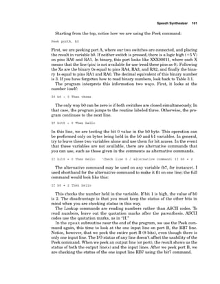 Speech Synthesizer 101
Starting from the top, notice how we are using the Peek command:
Peek portA, bO
First, we are peeking port A, where our two switches are connected, and placing
the result in variable bO. If neither switch is pressed, there is a logic high (+5V)
on pins R
A
O and RA1. In binary, this port looks like XXX00011, where each X
means that the line (pin)is not availablefor use (read these pins as 0).Following
the Xs are the binary 0s equal to pins RA4, RA3, and RA2, and finally the bina-
ry 1s equal to pins RA1 and RAO. The decimal equivalent of this binary number
is 3. If you have forgotten how to read binary numbers, look back to Table 3.1.
The program interprets this information two ways. First, it looks at the
number itself:
If bO = 0 Then three
The only way b
O can be zero is if both switches are closed simultaneously. In
that case, the program jumps to the routine labeled three. Otherwise, the pro-
gram continues to the next line.
If bitO = 0 Then hello
In this line, we are testing the bit 0 value in the b
O byte. This operation can
be performed only on bytes being held in the b
O and b l variables. In general,
try to leave these two variables alone and use them for bit access. In the event
that these variables are not available, there are alternative commands that
you can use, such as those given in the comments as alternative commands.
If bitO = 0 Then hello 'Check line 0 / alternative command: If bO = 2
The alternative command may be used on any variable (b7, for instance). I
used shorthand for the alternative command to make it fit on one line; the full
command would look like this:
If bO = 2 Then hello
This checks the number held in the variable. If bit 1is high, the value of b
O
is 2. The disadvantage is that you must keep the status of the other bits in
mind when you are checking status in this way.
The Lookup commands are reading numbers rather than ASCII codes. To
read numbers, leave out the quotation marks after the parenthesis. ASCII
codes use the quotation marks, as in "H."
In the speak subroutine near the end of the program, we use the Peek com-
mand again, this time to look at the one input line on port B, the RB7 line.
Notice, however, that we peek the entire port B (8bits), even though there is
only one input line. The 110status of any line doesn't affect the usability of the
Peek command. When we peek an output line (or port), the result shows us the
status of both the output line(s) and the input lines. After we peek port B, we
are checking the status of the one input line RB7 using the bit7 command.
 