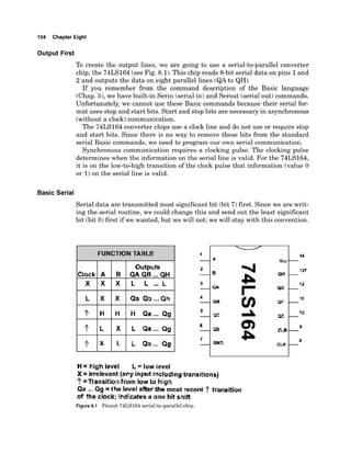 104 Chapter Eight
Output First
To create the output lines, we are going to use a serial-to-parallel converter
chip, the 74LS164 (seeFig. 8.1).This chip reads 8-bit serial data on pins 1and
2 and outputs the data on eight parallel lines (QAto QH).
If you remember from the command description of the Basic language
(Chap. 5),we have built-in Serin (serial in) and Serout (serial out) commands.
Unfortunately, we cannot use these Basic commands because their serial for-
mat uses stop and start bits. Start and stop bits are necessary in asynchronous
(without a clock)communication.
The 74LS164 converter chips use a clock line and do not use or require stop
and start bits. Since there is no way to remove these bits from the standard
serial Basic commands, we need to program our own serial communication.
Synchronous communication requires a clocking pulse. The clocking pulse
determines when the information on the serial line is valid. For the 74LS164,
it is on the low-to-hightransition of the clock pulse that information (value 0
or 1)on the serial line is valid.
Basic Serial
Serial data are transmitted most significant bit (bit 7)first. Since we are writ-
ing the serial routine, we could change this and send out the least significant
bit (bit 0)first if we wanted, but we will not; we will stay with this convention.
FUNCTION TABLE
I I I
H= hiah level L= low level
Clock
vcc L4
X = imlevant [any input including transitions]
?=Transitbn from low to high
Qa ...Qg =the level after bhle most recant tramition
of the clack; fndlcates a one bit shift
Figure 8.1 Pinout 74LS164 serial-to-parallel chip.
A B
Outputs
QAQH ...QH
 