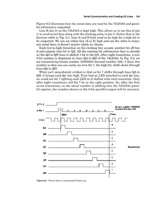 Serial Communicationand Creating I10 Lines 105
Figure 8.2 illustrates how the serial data are read by the 74LS164 and paral-
lel information outputted.
Line B (pin 2) on the 74LS164 is kept high. This allows us to use line A (pin
1)to send serial data along with the clocking pulse to pin 8. Notice that in the
function table in Fig. 8.1, lines A and B both need to be high for a high bit to
be outputted. We can set either line (Aor B) high and use the other to trans-
mit serial data; it doesn't matter which we choose.
Each low-to-hightransition on the clocking line accepts another bit off line
A and outputs that bit to QA. All the existing bit information that is already
on the QAto QH lines is shifted 1bit to the left. After eight transitions, a new
8-bit number is displayed on lines QA to QH of the 74LS164. In Fig. 8.2, we
are transmitting binary number 10000000(decimalnumber 128).I chose this
number so that you can easily see how bit 7, the high bit, shifts down through
lines QA to QH.
What isn't immediately evident is that as bit 7 shifts through lines QA to
QH, it brings each Qn line high. If we had an LED attached to each Qn line,
we could see bit 7 lighting each LED as it shifted with each transition. Only
after eight transitions will bit 7 be in the right position. So, after the first
seven transitions, as the serial number is shifting into the 74LS164 paral-
lel register, the number shown on the 8-bit parallel output will be incorrect.
Perallel Out
Figure8.2 Serial data in and parallel data out.
 