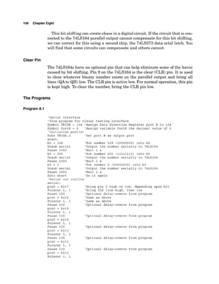 106 Chapter Eight
This bit shiftingcan create chaos in a digital circuit. If the circuit that is con-
nected to the 74LS164 parallel output cannot compensate for this bit shifting,
we can correct for this using a second chip, the 74LS373 data octal latch. You
will find that some circuits can compensate and others cannot.
Clear Pin
The 74LS164s have an optional pin that can help eliminate some of the havoc
caused by bit shifting. Pin 9 on the 74LS164 is the clear (CLR) pin. It is used
to clear whatever binary number exists on the parallel output and bring all
lines (QAto QH)low. The CLR pin is active low. For normal operation, this pin
is kept high. To clear the number, bring the CLR pin low.
The Programs
Program 8.1
'Serial interface
'Slow program for visual testing interface
Symbol TRISB = 134 'Assign Data Direction Register port B to 134
Symbol PortB = 6 'Assign variable PortB the decimal value of 6
'Initialize port (s)
Poke TRISB,O 'Set port B as output port
start:
bO = 128 'Put number 128 (10000000) into bO
Gosub serial 'Output the number serially to 74LS164
Pause 1000 'Wait 1 s
bO = 255 'Put number 255 (11111111) into bO
Gosub serial 'Output the number serially to 74LS164
Pause 1000 'Wait 1 s
bO = 0 'Put number 0 (00000000) into bO
Gosub serial 'Output the number serially to 74LS164
Pause 1000 'Wait 1 s
Goto start 'Do it again
'Serial out routine
serial:
pin0 = bit7 'Bring pin 0 high or low, depending upon bit
Pulsout 1, 1 'Bring CLK line high, then low
Pause 100 'Optional delay-remove from program
pin0 = bit6 'Same as above
Pulsout 1, 1 'Same as above
Pause 100 'Optional delay-remove from program
pinO = bit5
Pulsout 1, 1
Pause 100 'Optional delay-remove from program
pinO = bit4
Pulsout 1, 1
Pause 100 'Optional delay-remove from program
pinO = bit3
Pulsout 1, 1
Pause 100 'Optional delay-remove from program
pinO = bit2
Pulsout 1, 1
Pause 100 'Optional delay-remove from program
pinO = bit1
Pulsout 1, 1
 
