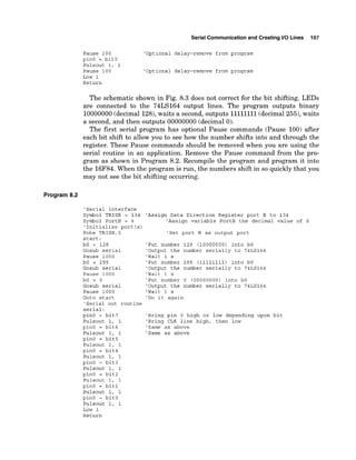 Serial Communicationand Creating I10 Lines 107
Pause 100 'Optional delay-remove from program
pinO = bitO
Pulsout 1, 1
Pause 100 'Optional delay-remove from program
Low 1
Return
The schematic shown in Fig. 8.3 does not correct for the bit shifting. LEDs
are connected to the 74LS164 output lines. The program outputs binary
10000000(decimal 128),waits a second, outputs 1
1
1
1
1
1
1
1(decimal255),waits
a second, and then outputs 00000000 (decimal 0).
The first serial program has optional Pause commands (Pause 100) after
each bit shift to allow you to see how the number shifts into and through the
register. These Pause commands should be removed when you are using the
serial routine in an application. Remove the Pause command from the pro-
gram as shown in Program 8.2. Recompile the program and program it into
the 16F84.When the program is run, the numbers shift in so quickly that you
may not see the bit shifting occurring.
Program 8.2
'Serial interface
Symbol TRISB = 134
Symbol PortB = 6
'Initialize port (s)
Poke TRISB,0
start:
bO = 128
Gosub serial
Pause 1000
bO = 255
Gosub serial
Pause 1000
bO = 0
Gosub serial
Pause 1000
Goto start
'Serial out routine
serial:
pinO = bit7
Pulsout 1, 1
pinO = bit6
Pulsout 1, 1
pinO = bit5
Pulsout 1, 1
pinO = bit4
Pulsout 1, 1
pinO = bit3
Pulsout 1, 1
pinO = bit2
Pulsout 1, 1
pinO = bit1
Pulsout 1, 1
pinO = bitO
Pulsout 1, 1
Low 1
Return
'Assign Data Direction Register port B to 134
'Assign variable PortB the decimal value of 6
'Set port B as output port
'Put number 128 (10000000) into bO
'Output the number serially to 74LS164
'Wait 1 s
'Put number 255 (11111111) into bO
'Output the number serially to 74LS164
'Wait 1 s
'Put number 0 (00000000) into bO
'Output the number serially to 74LS164
'Wait 1 s
'Do it again
'Bring pin 0 high or low depending upon bit
'Bring CLK line high, then low
'Same as above
'Same as above
 