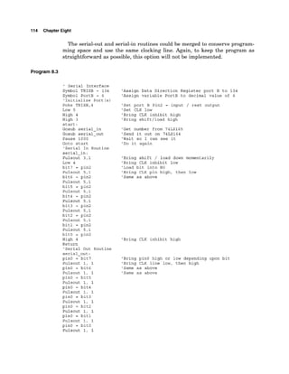 114 Chapter Eight
The serial-out and serial-in routines could be merged to conserve program-
ming space and use the same clocking line. Again, to keep the program as
straightforward as possible, this option will not be implemented.
Program 8
.
3
' Serial Interface
Symbol TRISB = 134
Symbol PortB = 6
'Initialize Port (s)
Poke TRISB,4
Low 5
High 4
High 3
start:
Gosub serial-in
Gosub serial-out
Pause 1000
Goto start
'Serial In Routine
serial-in:
Pulsout 3,l
Low 4
bit7 = pin2
Pulsout 5,l
bit6 = pin2
Pulsout 5,l
bit5 = pin2
Pulsout 5,l
bit4 = pin2
Pulsout 5,l
bit3 = pin2
Pulsout 5,l
bit2 = pin2
Pulsout 5,l
bitl = pin2
Pulsout 5,l
bitO = pin2
High 4
Return
'Serial Out Routine
serial-out:
pinO = bit7
Pulsout 1, 1
pin0 = bit6
Pulsout 1, 1
pinO = bit5
Pulsout 1, 1
pinO = bit4
Pulsout 1, 1
pinO = bit3
Pulsout 1, 1
pinO = bit2
Pulsout 1, 1
pinO = bitl
Pulsout 1, 1
pinO = bitO
Pulsout 1, 1
'Assign Data Direction Register port B to 134
'Assign variable PortB to decimal value of 6
'Set port B Pin2 = input / rest output
'Set CLK low
'Bring CLK inhibit high
'Bring shift/load high
'Get number from 74LS165
'Send it out on 74LS164
'Wait so I can see it
'Do it again
'Bring shift / load down momentarily
'Bring CLK inhibit low
'Load bit into BO
'Bring CLK pin high, then low
'Same as above
'Bring CLK inhibit high
'Bring pinO high or low depending upon bit
'Bring CLK line low, then high
'Same as above
'Same as above
 