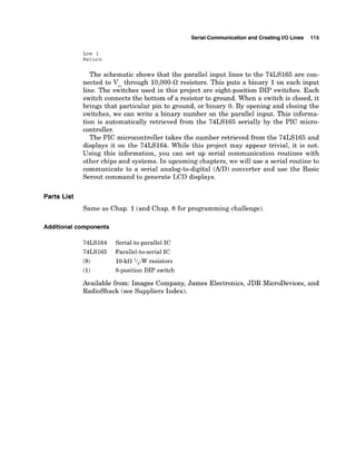Serial Communicationand Creating I10 Lines 115
Low 1
Return
The schematic shows that the parallel input lines to the 74LS165 are con-
nected to V through 10,000-il resistors. This puts a binary 1on each input
line. The sGitches used in this project are eight-position DIP switches. Each
switch connects the bottom of a resistor to ground. When a switch is closed, it
brings that particular pin to ground, or binary 0. By opening and closing the
switches, we can write a binary number on the parallel input. This informa-
tion is automatically retrieved from the 74LS165 serially by the PIC micro-
controller.
The PIC microcontroller takes the number retrieved from the 74LS165 and
displays it on the 74LS164. While this project may appear trivial, it is not.
Using this information, you can set up serial communication routines with
other chips and systems. In upcoming chapters, we will use a serial routine to
communicate to a serial analog-to-digital (AID) converter and use the Basic
Serout command to generate LCD displays.
Parts List
Same as Chap. 1(and Chap. 8 for programming challenge).
Additional components
74LS164 Serial-to-parallelIC
74LS165 Parallel-to-serial IC
(8) 10-kfl '/,-W resistors
(1) 8-positionDIP switch
Available from: Images Company, James Electronics, JDR MicroDevices, and
Radioshack (see Suppliers Index).
 