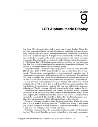 Chapter
LCD Alphanumeric Display
One thing PIC microcontrollers lack is some type of video display. With a dis-
play, the program could tell us what's happening inside the chip as it is run-
ning. The PIC could also output messages to the user and display the numeric
value of a variable or register. A display would enhance the versatility of the
microcontroller when given the ability to communicate and output messages
to the user. The solution, however, is not a video display, but an alphanumer-
ic LCD display. The LCD display we are using has two lines, 40 characters per
line. The first 16characters of each line are visible (more about this later). The
balance of the characters on each line are off-screen.
The particular LCD module we are using receives standard serial data (RS-
232) at either 2400 or 9600 baud. Finally we can use the Basic Serout com-
mands. Asynchronous communication is time-dependent, meaning that it
requires strict time control and framing of each bit transmitted. The reason is
that there is no clock line telling the microcontroller when the information on
the line is valid. Thus, time (starting at the start bit) becomes the sync factor.
In our previous serial examples, we have always had a clock line. Serial
communication with a clock line is called synchronous communication. The
time between transmitting or receiving bits can vary widely, from microsec-
onds to days. The bit becomes valid only when the clock line clocks in the bit.
To communicate asynchronously (not in sync, or without a clock) requires
the use of a start bit and a stop bit in addition to the strict time frame. As the
name implies, the start bit informs the receiver that a byte of information is
about to be transmitted. The start bit is followed by the bit information (usu-
ally 8 bits but sometimes 7 bits), which is followed by the stop bit.
Figure 9.1 illustrates a typical serial data communication. While the line is
idle, it is in a Mark or Marking condition. The Mark is a binary 1,which may
be a positive voltage or current. Binary 0 is sometimes referred to as a Space;
it may be a zero-voltageor zero-current condition.
To initiate communication, the transmitter sends out a start bit (brings the
line low). Next, the 8 data bits are sent. Notice that in this serial communica-
117
Copyright 2000 The McGraw-Hill Companies, Inc. Click Here for Terms of Use.
 