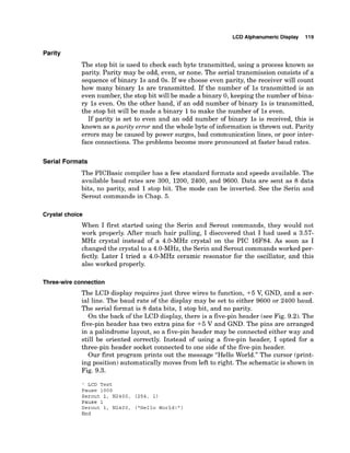 LCD Alphanumeric Display 119
Parity
The stop bit is used to check each byte transmitted, using a process known as
parity. Parity may be odd, even, or none. The serial transmission consists of a
sequence of binary 1s and 0s. If we choose even parity, the receiver will count
how many binary 1s are transmitted. If the number of 1s transmitted is an
even number, the stop bit will be made a binary 0, keeping the number of bina-
ry 1s even. On the other hand, if an odd number of binary 1s is transmitted,
the stop bit will be made a binary 1to make the number of 1s even.
If parity is set to even and an odd number of binary 1s is received, this is
known as aparity error and the whole byte of information is thrown out. Parity
errors may be caused by power surges, bad communication lines, or poor inter-
face connections. The problems become more pronounced at faster baud rates.
Serial Formats
The PICBasic compiler has a few standard formats and speeds available. The
available baud rates are 300, 1200, 2400, and 9600. Data are sent as 8 data
bits, no parity, and 1stop bit. The mode can be inverted. See the Serin and
Serout commands in Chap. 5.
Crystal choice
When I first started using the Serin and Serout commands, they would not
work properly. After much hair pulling, I discovered that I had used a 3.57-
MHz crystal instead of a 4.0-MHz crystal on the PIC 16F84. As soon as I
changed the crystal to a 4.0-MHz,the Serin and Serout commandsworked per-
fectly. Later I tried a 4.0-MHz ceramic resonator for the oscillator, and this
also worked properly.
Three-wireconnection
The LCD display requires just three wires to function, +5 V, GND, and a ser-
ial line. The baud rate of the display may be set to either 9600 or 2400 baud.
The serial format is 8 data bits, 1stop bit, and no parity.
On the back of the LCD display, there is a five-pinheader (see Fig. 9.2). The
five-pin header has two extra pins for +5 V and GND. The pins are arranged
in a palindrome layout, so a five-pin header may be connected either way and
still be oriented correctly. Instead of using a five-pin header, I opted for a
three-pin header socket connected to one side of the five-pin header.
Our first program prints out the message "Hello World." The cursor (print-
ing position) automatically moves from left to right. The schematic is shown in
Fig. 9.3.
' LCD Test
Pause 1000
Serout 1, N2400, (254, 1)
Pause 1
Serout 1, N2400, (
'
H
e
l
l
o World!" )
End
 