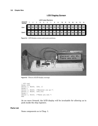 122 Chapter Nine
LCD Display Screen
Figure 9.4 LCD display screen and cursor positions.
Figure 9.5 Picture of LCD display message.
' LCD t e s t
Pause 1 0 0 0
Serout 1 , N2400, (254, 1)
Pause 2
Serout 1, N2400, ("Wherever you go
Serout 1 , N2400, (254,192)
Pause 2
Serout 1, N2400, ("There you a r e . "
End
As we move forward, the LCD display will be invaluable for allowing us to
peek inside the chip registers.
Parts List
Same components as in Chap. 1.
 