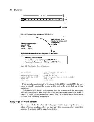 128 ChapterTen
0'
Appmxlmeta fame
neadedt
odeflect end
Phpicel Dimenslens
Length 45"
Width 2 6 "
Figure 10.3 Specification sheet on flex sensor.
Pot 1,255,BO 'Read resistance on pin 1 to
'determine scale
Serout 0,N2400,(254,l) 'Clear LCD screen
Serout O,N2400, (#BO) 'Send Pot values out on pin 0 serially
Pause 500 'Wait 1/2 s
Goto start 'Do it again
If the scale factor displayed by Program 10.1is 255 (or close to 255),the pro-
gram is already reading the sensor at the best scale (with that particular
capacitor).
We read the LCD display to determine that the program and the sensor are
both working properly. The microcontroller, of course, does not require an LCD
display in order to read the sensor. It can read the numeric value held in the
variable and "interpret" the results.
Fuzzy Logic and Neural Sensors
We are presented with a few interesting possibilities regarding the interpre-
tation of sensor readings. Here we can have the microcontroller mimic the
function of a neural andlor fuzzy logic device.
 