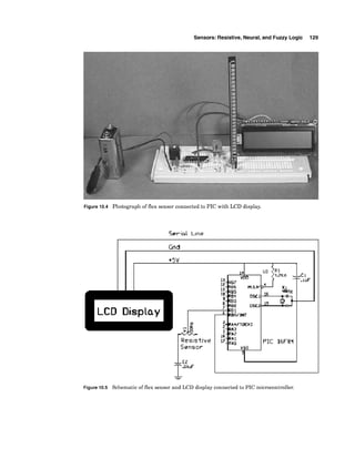 Sensors: Resistive, Neural,and Fuzzy Logic 129
Figure 10.4 Photograph of flex sensor connected to PIC with LCD display.
Serial Lme
Gnd
Figure 10.5 Schematic of flex sensor and LCD display connected to PIC microcontroller.
 
