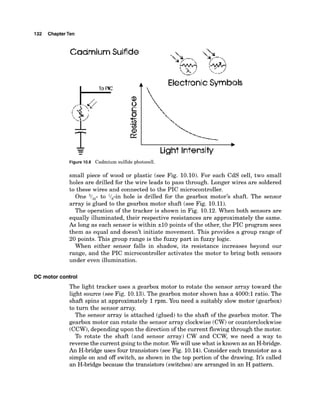 132 ChapterTen
CadmiumSulfide
C ElectronicSymbols
Light Intensity
Figure 10.8 Cadmium sulfide photocell.
small piece of wood or plastic (see Fig. 10.10). For each CdS cell, two small
holes are drilled for the wire leads to pass through. Longer wires are soldered
to these wires and connected to the PIC microcontroller.
One 3/,,- to l/,-in hole is drilled for the gearbox motor's shaft. The sensor
array is glued to the gearbox motor shaft (see Fig. 10.11).
The operation of the tracker is shown in Fig. 10.12. When both sensors are
equally illuminated, their respective resistances are approximately the same.
As long as each sensor is within 210 points of the other, the PIC program sees
them as equal and doesn't initiate movement. This provides a group range of
20 points. This group range is the fuzzy part in fuzzy logic.
When either sensor falls in shadow, its resistance increases beyond our
range, and the PIC microcontroller activates the motor to bring both sensors
under even illumination.
DC motor control
The light tracker uses a gearbox motor to rotate the sensor array toward the
light source (see Fig. 10.13).The gearbox motor shown has a 4000:l ratio. The
shaft spins at approximately 1rpm. You need a suitably slow motor (gearbox)
to turn the sensor array.
The sensor array is attached (glued) to the shaft of the gearbox motor. The
gearbox motor can rotate the sensor array clockwise (CW)or counterclockwise
(CCW),depending upon the direction of the current flowingthrough the motor.
To rotate the shaft (and sensor array) CW and CCW, we need a way to
reverse the current goingto the motor. We will use what is known as an H-bridge.
An H-bridge uses four transistors (see Fig. 10.14).Consider each transistor as a
simple on and off switch, as shown in the top portion of the drawing. It's called
an H-bridgebecause the transistors (switches)are arranged in an H pattern.
 