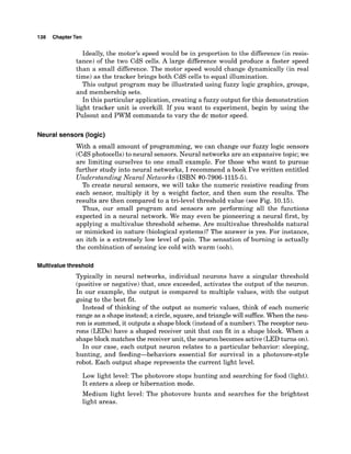 138 ChapterTen
Ideally, the motor's speed would be in proportion to the difference (in resis-
tance) of the two CdS cells. A large difference would produce a faster speed
than a small difference. The motor speed would change dynamically (in real
time) as the tracker brings both CdS cells to equal illumination.
This output program may be illustrated using fuzzy logic graphics, groups,
and membership sets.
In this particular application, creating a fuzzy output for this demonstration
light tracker unit is overkill. If you want to experiment, begin by using the
Pulsout and PWM commands to vary the dc motor speed.
Neural sensors (logic)
With a small amount of programming, we can change our fuzzy logic sensors
(CdSphotocells) to neural sensors. Neural networks are an expansive topic;we
are limiting ourselves to one small example. For those who want to pursue
further study into neural networks, I recommend a book I've written entitled
Understanding Neural Networks (ISBN #0-7906-1115-5).
To create neural sensors, we will take the numeric resistive reading from
each sensor, multiply it by a weight factor, and then sum the results. The
results are then compared to a tri-level threshold value (see Fig. 10.15).
Thus, our small program and sensors are performing all the functions
expected in a neural network. We may even be pioneering a neural first, by
applying a multivalue threshold scheme. Are multivalue thresholds natural
or mimicked in nature (biological systems)? The answer is yes. For instance,
an itch is a extremely low level of pain. The sensation of burning is actually
the combination of sensing ice cold with warm (ooh).
Multivaluethreshold
Typically in neural networks, individual neurons have a singular threshold
(positive or negative) that, once exceeded, activates the output of the neuron.
In our example, the output is compared to multiple values, with the output
going to the best fit.
Instead of thinking of the output as numeric values, think of each numeric
range as a shape instead; a circle,square, and triangle will sufEce. When the neu-
ron is summed,it outputs a shape block (instead of a number).The receptor neu-
rons (LEDs)have a shaped receiver unit that can fit in a shape block. When a
shapeblock matches the receiver unit, the neuron becomes active(LEDturns on).
In our case, each output neuron relates to a particular behavior: sleeping,
hunting, and feeding-behaviors essential for survival in a photovore-style
robot. Each output shape represents the current light level.
Low light level: The photovore stops hunting and searching for food (light).
It enters a sleep or hibernation mode.
Medium light level: The photovore hunts and searches for the brightest
light areas.
 