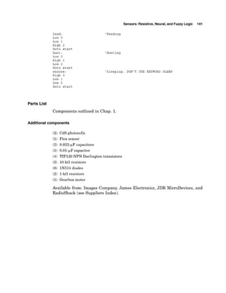 feed:
Low 0
Low 1
High 2
Goto start
hunt:
Low 0
High 1
LOW 2
~ o t o
start
snooze:
High 0
LOW 1
Low 2
Goto start
Sensors: Resistive, Neural,and Fuzzy Logic 141
'Feeding
'Hunting
'Sleeping. DON'T USE KEYWORD SLEEP
Parts List
Components outlined in Chap. 1.
Additional components
(2) CdS photocells
(1)Flex sensor
(2) 0.022-FF capacitors
(1) 0.01-FF capacitor
(4) TIP120 NPN Darlington transistors
(2) 10-kS1resistors
(6) IN514 diodes
(2) 1-kS1resistors
(1)Gearbox motor
Available from: Images Company, James Electronics, JDR MicroDevices, and
Radioshack (see Suppliers Index).
 