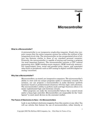 Chapter
Microcontroller
What Is a Microcontroller?
A microcontroller is an inexpensive single-chip computer. Single-chip com-
puter means that the entire computer system lies within the confines of the
integrated circuit chip. The microcontroller on the encapsulated sliver of sil-
icon has features similar to those of our standard personal computer.
Primarily, the microcontroller is capable of storing and running a program
(its most important feature). The microcontroller contains a CPU (central
processing unit), RAM (random-access memory), ROM (read-only memory),
I10 (inputloutput) lines, serial and parallel ports, timers, and sometimes
other built-in peripherals such asAID (analog-to-digital)and DIA (digital-to-
analog) converters.
Why Use a Microcontroller?
Microcontrollers, as stated, are inexpensive computers. The microcontroller7s
ability to store and run unique programs makes it extremely versatile. For
instance, one can program a microcontroller to make decisions (perform
functions) based on predetermined situations (110-linelogic) and selections.
The microcontroller7sability to perform math and logic functions allows it to
mimic sophisticated logic and electronic circuits.
Other programs can make the microcontroller behave like a neural circuit
andlor a fuzzy-logic controller. Microcontrollers are responsible for the "intel-
ligence" in most smart devices on the consumer market.
The Future of Electronics Is Here-It's Microcontrollers
Look in any hobbyist electronicsmagazine from this country or any other.You
will see articles that feature the use of microcontrollers, either directly or
1
Copyright 2000 The McGraw-Hill Companies, Inc. Click Here for Terms of Use.
 